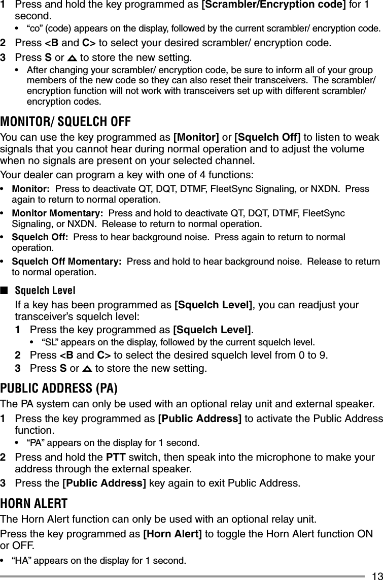 131  Press and hold the key programmed as [Scrambler/Encryption code] for 1 second.•  “co” (code) appears on the display, followed by the current scrambler/ encryption code.2 Press &lt;B and C&gt; to select your desired scrambler/ encryption code.3 Press S or   to store the new setting.•  After changing your scrambler/ encryption code, be sure to inform all of your group members of the new code so they can also reset their transceivers.  The scrambler/ encryption function will not work with transceivers set up with different scrambler/ encryption codes.MONITOR/ SQUELCH OFFYou can use the key programmed as [Monitor] or [Squelch Off] to listen to weak signals that you cannot hear during normal operation and to adjust the volume when no signals are present on your selected channel.Your dealer can program a key with one of 4 functions:•  Monitor:  Press to deactivate QT, DQT, DTMF, FleetSync Signaling, or NXDN.  Press again to return to normal operation.•  Monitor Momentary:  Press and hold to deactivate QT, DQT, DTMF, FleetSync Signaling, or NXDN.  Release to return to normal operation.•  Squelch Off:  Press to hear background noise.  Press again to return to normal operation.•  Squelch Off Momentary:  Press and hold to hear background noise.  Release to return to normal operation.■ Squelch Level  If a key has been programmed as [Squelch Level], you can readjust your transceiver’s squelch level:1  Press the key programmed as [Squelch Level].•  “SL” appears on the display, followed by the current squelch level.2 Press &lt;B and C&gt; to select the desired squelch level from 0 to 9.3 Press S or   to store the new setting.PUBLIC ADDRESS (PA)The PA system can only be used with an optional relay unit and external speaker.1  Press the key programmed as [Public Address] to activate the Public Address function.•  “PA” appears on the display for 1 second.2  Press and hold the PTT switch, then speak into the microphone to make your address through the external speaker.3 Press the [Public Address] key again to exit Public Address.HORN ALERTThe Horn Alert function can only be used with an optional relay unit. Press the key programmed as [Horn Alert] to toggle the Horn Alert function ON or OFF.•  “HA” appears on the display for 1 second.