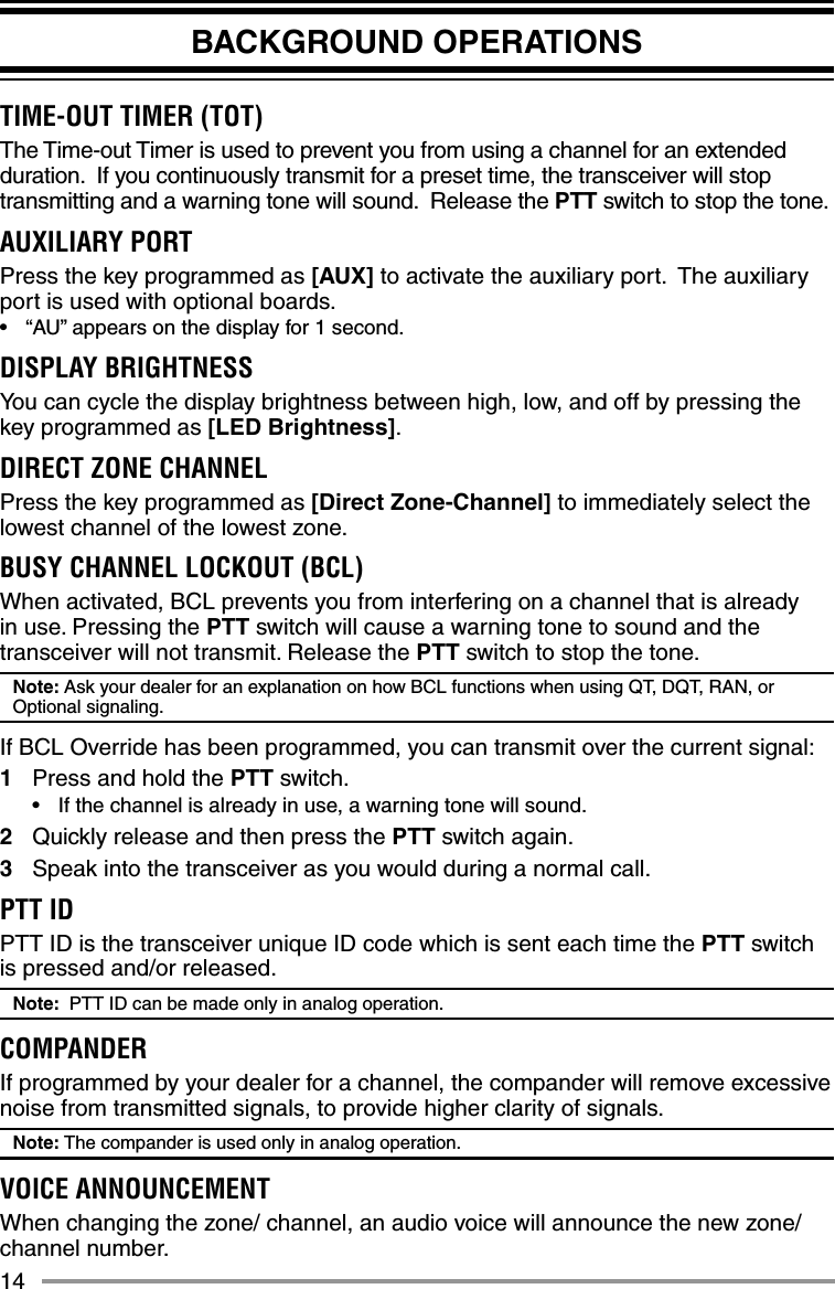 14BACKGROUND OPERATIONSTIME-OUT TIMER (TOT) The Time-out Timer is used to prevent you from using a channel for an extended duration.  If you continuously transmit for a preset time, the transceiver will stop transmitting and a warning tone will sound.  Release the PTT switch to stop the tone.AUXILIARY PORTPress the key programmed as [AUX] to activate the auxiliary port.  The auxiliary port is used with optional boards.•  “AU” appears on the display for 1 second.DISPLAY BRIGHTNESSYou can cycle the display brightness between high, low, and off by pressing the key programmed as [LED Brightness].DIRECT ZONE CHANNELPress the key programmed as [Direct Zone-Channel] to immediately select the lowest channel of the lowest zone.BUSY CHANNEL LOCKOUT (BCL)When activated, BCL prevents you from interfering on a channel that is already in use. Pressing the PTT switch will cause a warning tone to sound and the transceiver will not transmit. Release the PTT switch to stop the tone.Note: Ask your dealer for an explanation on how BCL functions when using QT, DQT, RAN, or Optional signaling.If BCL Override has been programmed, you can transmit over the current signal:1  Press and hold the PTT switch.•  If the channel is already in use, a warning tone will sound.2  Quickly release and then press the PTT switch again.3  Speak into the transceiver as you would during a normal call.PTT IDPTT ID is the transceiver unique ID code which is sent each time the PTT switch is pressed and/or released.Note:  PTT ID can be made only in analog operation.COMPANDERIf programmed by your dealer for a channel, the compander will remove excessive noise from transmitted signals, to provide higher clarity of signals.Note: The compander is used only in analog operation.VOICE ANNOUNCEMENTWhen changing the zone/ channel, an audio voice will announce the new zone/ channel number.