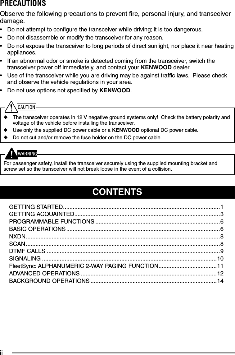 iiCONTENTSGETTING STARTED .................................................................................................1GETTING ACQUAINTED ..........................................................................................3PROGRAMMABLE FUNCTIONS .............................................................................6BASIC OPERATIONS ...............................................................................................6NXDN ........................................................................................................................ 8SCAN ........................................................................................................................8DTMF CALLS ...........................................................................................................9SIGNALING ............................................................................................................10FleetSync: ALPHANUMERIC 2-WAY PAGING FUNCTION ....................................11ADVANCED OPERATIONS ....................................................................................12BACKGROUND OPERATIONS ..............................................................................14PRECAUTIONSObserve the following precautions to prevent ﬁ re, personal injury, and transceiver damage.•  Do not attempt to conﬁ gure the transceiver while driving; it is too dangerous.•  Do not disassemble or modify the transceiver for any reason.•  Do not expose the transceiver to long periods of direct sunlight, nor place it near heating appliances.•  If an abnormal odor or smoke is detected coming from the transceiver, switch the transceiver power off immediately, and contact your KENWOOD dealer.•  Use of the transceiver while you are driving may be against trafﬁ c laws.  Please check and observe the vehicle regulations in your area.•  Do not use options not speciﬁ ed by KENWOOD.◆  The transceiver operates in 12 V negative ground systems only!  Check the battery polarity and voltage of the vehicle before installing the transceiver.◆  Use only the supplied DC power cable or a KENWOOD optional DC power cable.◆  Do not cut and/or remove the fuse holder on the DC power cable.  For passenger safety, install the transceiver securely using the supplied mounting bracket and screw set so the transceiver will not break loose in the event of a collision.