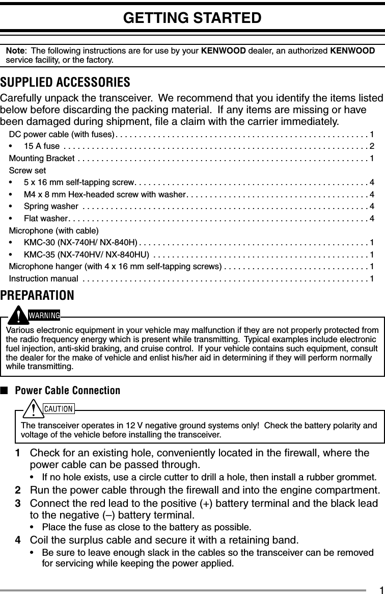 1GETTING STARTEDNote:  The following instructions are for use by your KENWOOD dealer, an authorized KENWOOD service facility, or the factory.SUPPLIED ACCESSORIESCarefully unpack the transceiver.  We recommend that you identify the items listed below before discarding the packing material.  If any items are missing or have been damaged during shipment, ﬁ le a claim with the carrier immediately.DC power cable (with fuses). . . . . . . . . . . . . . . . . . . . . . . . . . . . . . . . . . . . . . . . . . . . . . . . . . . . . . 1•  15 A fuse  . . . . . . . . . . . . . . . . . . . . . . . . . . . . . . . . . . . . . . . . . . . . . . . . . . . . . . . . . . . . . . . . . 2Mounting Bracket  . . . . . . . . . . . . . . . . . . . . . . . . . . . . . . . . . . . . . . . . . . . . . . . . . . . . . . . . . . . . . . 1Screw set•  5 x 16 mm self-tapping screw. . . . . . . . . . . . . . . . . . . . . . . . . . . . . . . . . . . . . . . . . . . . . . . . . .4•  M4 x 8 mm Hex-headed screw with washer. . . . . . . . . . . . . . . . . . . . . . . . . . . . . . . . . . . . . . . 4•  Spring washer  . . . . . . . . . . . . . . . . . . . . . . . . . . . . . . . . . . . . . . . . . . . . . . . . . . . . . . . . . . . . . 4•  Flat washer. . . . . . . . . . . . . . . . . . . . . . . . . . . . . . . . . . . . . . . . . . . . . . . . . . . . . . . . . . . . . . . . 4Microphone (with cable)•  KMC-30 (NX-740H/ NX-840H) . . . . . . . . . . . . . . . . . . . . . . . . . . . . . . . . . . . . . . . . . . . . . . . . . 1•  KMC-35 (NX-740HV/ NX-840HU)  . . . . . . . . . . . . . . . . . . . . . . . . . . . . . . . . . . . . . . . . . . . . . . 1Microphone hanger (with 4 x 16 mm self-tapping screws) . . . . . . . . . . . . . . . . . . . . . . . . . . . . . . . 1Instruction manual  . . . . . . . . . . . . . . . . . . . . . . . . . . . . . . . . . . . . . . . . . . . . . . . . . . . . . . . . . . . . . 1PREPARATIONVarious electronic equipment in your vehicle may malfunction if they are not properly protected from the radio frequency energy which is present while transmitting.  Typical examples include electronic fuel injection, anti-skid braking, and cruise control.  If your vehicle contains such equipment, consult the dealer for the make of vehicle and enlist his/her aid in determining if they will perform normally while transmitting.■  Power Cable ConnectionThe transceiver operates in 12 V negative ground systems only!  Check the battery polarity and voltage of the vehicle before installing the transceiver.1  Check for an existing hole, conveniently located in the ﬁ rewall, where the power cable can be passed through.•  If no hole exists, use a circle cutter to drill a hole, then install a rubber grommet.2  Run the power cable through the ﬁ rewall and into the engine compartment.3  Connect the red lead to the positive (+) battery terminal and the black lead to the negative (–) battery terminal.•  Place the fuse as close to the battery as possible.4  Coil the surplus cable and secure it with a retaining band.•  Be sure to leave enough slack in the cables so the transceiver can be removed for servicing while keeping the power applied.