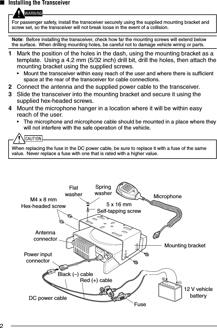 2M4 x 8 mm Hex-headed screwDC power cableMounting bracketAntenna connectorPower input connectorFuseBlack (–) cableRed (+) cable12 V vehicle batteryMicrophone5 x 16 mmSelf-tapping screwSpring washerFlat washer■  Installing the TransceiverFor passenger safety, install the transceiver securely using the supplied mounting bracket and screw set, so the transceiver will not break loose in the event of a collision.Note:  Before installing the transceiver, check how far the mounting screws will extend below the surface.  When drilling mounting holes, be careful not to damage vehicle wiring or parts.1  Mark the position of the holes in the dash, using the mounting bracket as a template.  Using a 4.2 mm (5/32 inch) drill bit, drill the holes, then attach the mounting bracket using the supplied screws.•  Mount the transceiver within easy reach of the user and where there is sufﬁ cient space at the rear of the transceiver for cable connections.2  Connect the antenna and the supplied power cable to the transceiver.3  Slide the transceiver into the mounting bracket and secure it using the supplied hex-headed screws.4  Mount the microphone hanger in a location where it will be within easy reach of the user.•  The microphone and microphone cable should be mounted in a place where they will not interfere with the safe operation of the vehicle.When replacing the fuse in the DC power cable, be sure to replace it with a fuse of the same value.  Never replace a fuse with one that is rated with a higher value.