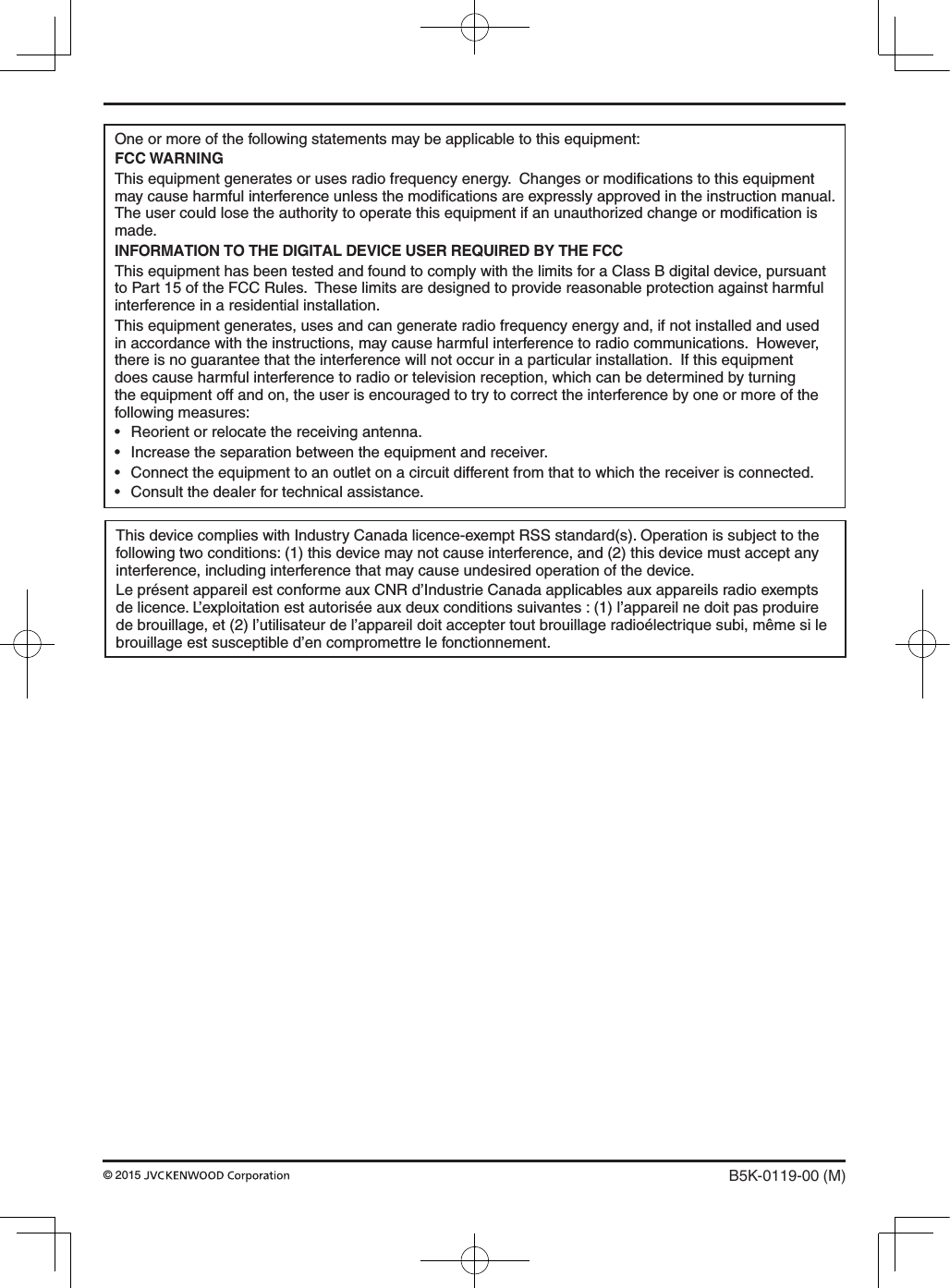One or more of the following statements may be applicable to this equipment:FCC WARNINGThis equipment generates or uses radio frequency energy.  Changes or modiﬁcations to this equipment may cause harmful interference unless the modiﬁcations are expressly approved in the instruction manual.  The user could lose the authority to operate this equipment if an unauthorized change or modiﬁcation is made.INFORMATION TO THE DIGITAL DEVICE USER REQUIRED BY THE FCCThis equipment has been tested and found to comply with the limits for a Class B digital device, pursuant to Part 15 of the FCC Rules.  These limits are designed to provide reasonable protection against harmful interference in a residential installation.This equipment generates, uses and can generate radio frequency energy and, if not installed and used in accordance with the instructions, may cause harmful interference to radio communications.  However, there is no guarantee that the interference will not occur in a particular installation.  If this equipment does cause harmful interference to radio or television reception, which can be determined by turning the equipment off and on, the user is encouraged to try to correct the interference by one or more of the following measures:• Reorientorrelocatethereceivingantenna.• Increasetheseparationbetweentheequipmentandreceiver.• Connecttheequipmenttoanoutletonacircuitdifferentfromthattowhichthereceiverisconnected.• Consultthedealerfortechnicalassistance.B5K-0119-00 (M)© 2015 This device complies with Industry Canada licence-exempt RSS standard(s). Operation is subject to the following two conditions: (1) this device may not cause interference, and (2) this device must accept any interference, including interference that may cause undesired operation of the device.Le présent appareil est conforme aux CNR d’Industrie Canada applicables aux appareils radio exempts de licence. L’exploitation est autorisée aux deux conditions suivantes : (1) l’appareil ne doit pas produire de brouillage, et (2) l’utilisateur de l’appareil doit accepter tout brouillage radioélectrique subi, même si le brouillage est susceptible d’en compromettre le fonctionnement.