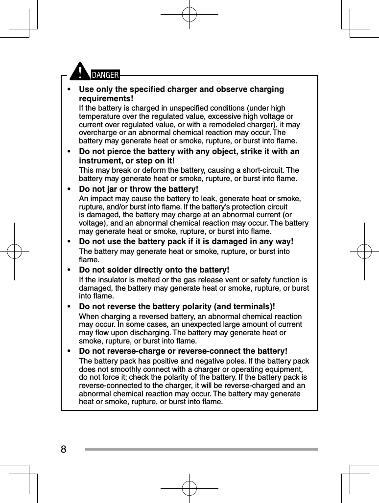 8•  Use only the speciﬁ ed charger and observe charging requirements!If the battery is charged in unspeciﬁ ed conditions (under high temperature over the regulated value, excessive high voltage or current over regulated value, or with a remodeled charger), it may overcharge or an abnormal chemical reaction may occur. The battery may generate heat or smoke, rupture, or burst into ﬂ ame.•  Do not pierce the battery with any object, strike it with an instrument, or step on it!This may break or deform the battery, causing a short-circuit. The battery may generate heat or smoke, rupture, or burst into ﬂ ame.•  Do not jar or throw the battery!An impact may cause the battery to leak, generate heat or smoke, rupture, and/or burst into ﬂ ame. If the battery’s protection circuit is damaged, the battery may charge at an abnormal current (or voltage), and an abnormal chemical reaction may occur. The battery may generate heat or smoke, rupture, or burst into ﬂ ame.•  Do not use the battery pack if it is damaged in any way!The battery may generate heat or smoke, rupture, or burst into ﬂ ame.•  Do not solder directly onto the battery!If the insulator is melted or the gas release vent or safety function is damaged, the battery may generate heat or smoke, rupture, or burst into ﬂ ame.•  Do not reverse the battery polarity (and terminals)!When charging a reversed battery, an abnormal chemical reaction may occur. In some cases, an unexpected large amount of current may ﬂ ow upon discharging. The battery may generate heat or smoke, rupture, or burst into ﬂ ame.•  Do not reverse-charge or reverse-connect the battery!The battery pack has positive and negative poles. If the battery pack does not smoothly connect with a charger or operating equipment, do not force it; check the polarity of the battery. If the battery pack is reverse-connected to the charger, it will be reverse-charged and an abnormal chemical reaction may occur. The battery may generate heat or smoke, rupture, or burst into ﬂ ame.