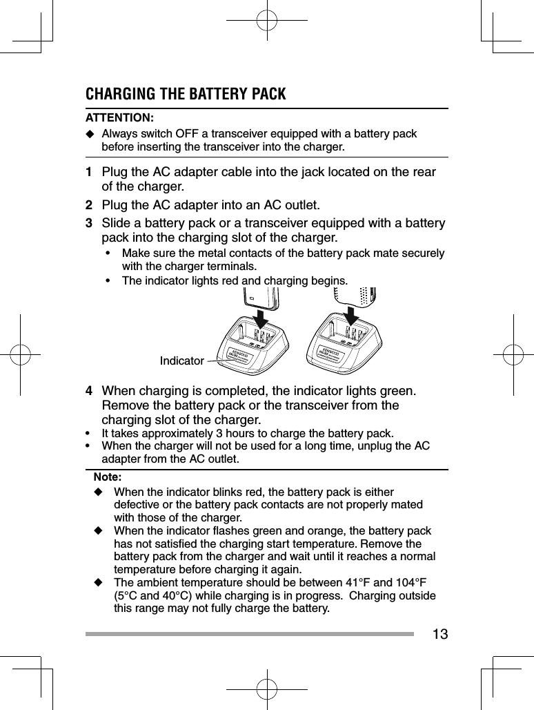 13CHARGING THE BATTERY PACKATTENTION:   ◆Always switch OFF a transceiver equipped with a battery pack before inserting the transceiver into the charger.1  Plug the AC adapter cable into the jack located on the rear of the charger.2  Plug the AC adapter into an AC outlet.3  Slide a battery pack or a transceiver equipped with a battery pack into the charging slot of the charger.•  Make sure the metal contacts of the battery pack mate securely with the charger terminals.•  The indicator lights red and charging begins.Indicator4  When charging is completed, the indicator lights green.  Remove the battery pack or the transceiver from the charging slot of the charger.•  It takes approximately 3 hours to charge the battery pack.•  When the charger will not be used for a long time, unplug the AC adapter from the AC outlet.Note:◆  When the indicator blinks red, the battery pack is either defective or the battery pack contacts are not properly mated with those of the charger.◆  When the indicator ﬂ ashes green and orange, the battery pack has not satisﬁ ed the charging start temperature. Remove the battery pack from the charger and wait until it reaches a normal temperature before charging it again. ◆  The ambient temperature should be between 41°F and 104°F (5°C and 40°C) while charging is in progress.  Charging outside this range may not fully charge the battery.