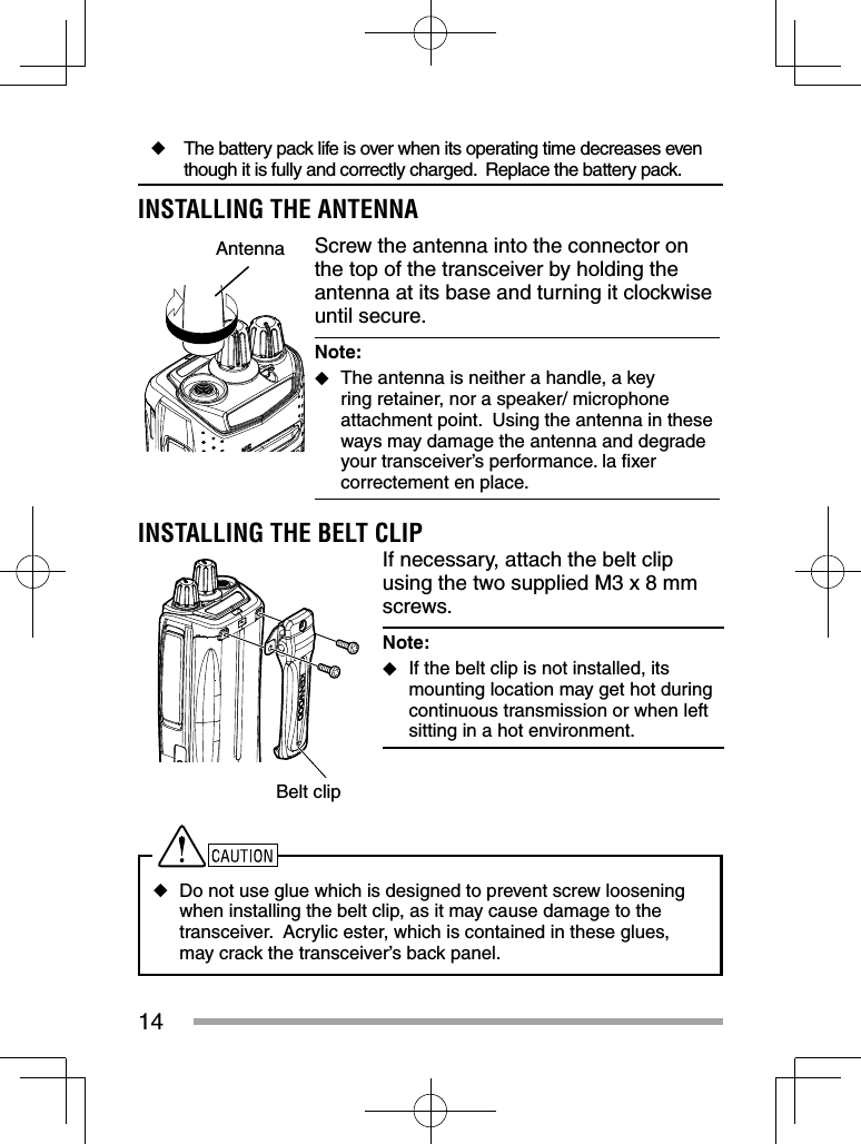 14◆  The battery pack life is over when its operating time decreases even though it is fully and correctly charged.  Replace the battery pack.INSTALLING THE ANTENNAAntenna Screw the antenna into the connector on the top of the transceiver by holding the antenna at its base and turning it clockwise until secure.Note:   ◆The antenna is neither a handle, a key ring retainer, nor a speaker/ microphone attachment point.  Using the antenna in these ways may damage the antenna and degrade your transceiver’s performance. la ﬁ xer correctement en place.INSTALLING THE BELT CLIPBelt clipIf necessary, attach the belt clip using the two supplied M3 x 8 mm screws.Note:   ◆If the belt clip is not installed, its mounting location may get hot during continuous transmission or when left sitting in a hot environment. ◆Do not use glue which is designed to prevent screw loosening when installing the belt clip, as it may cause damage to the transceiver.  Acrylic ester, which is contained in these glues, may crack the transceiver’s back panel.