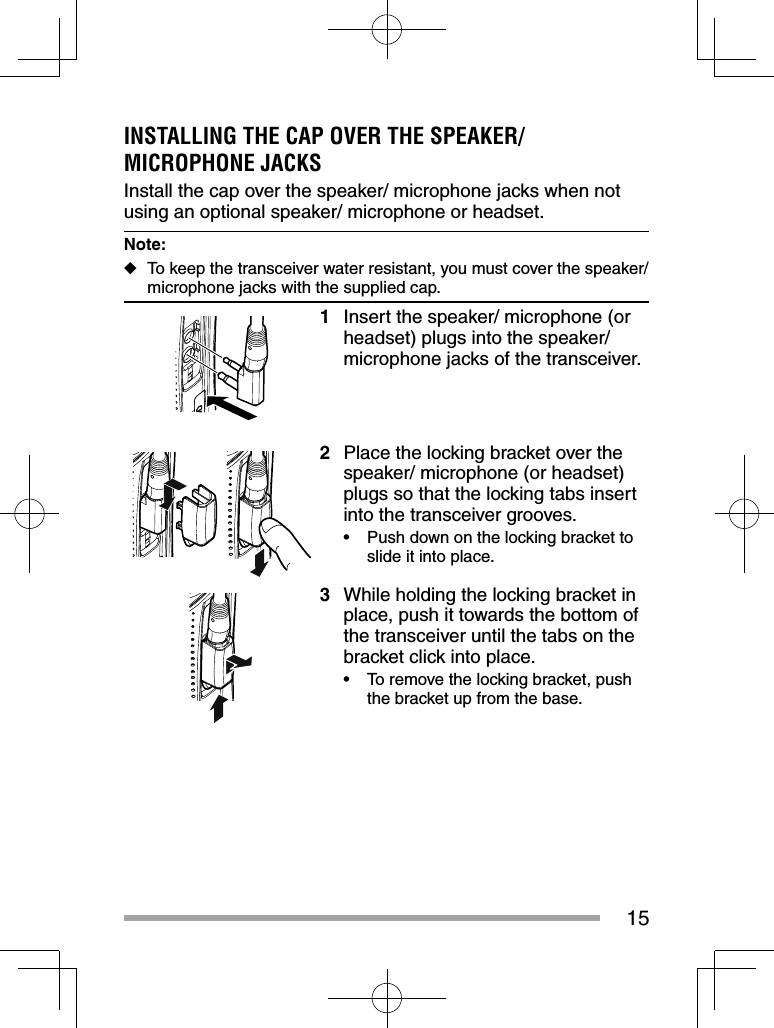 15INSTALLING THE CAP OVER THE SPEAKER/ MICROPHONE JACKSInstall the cap over the speaker/ microphone jacks when not using an optional speaker/ microphone or headset.Note:  ◆To keep the transceiver water resistant, you must cover the speaker/ microphone jacks with the supplied cap.1  Insert the speaker/ microphone (or headset) plugs into the speaker/ microphone jacks of the transceiver. 2  Place the locking bracket over the speaker/ microphone (or headset) plugs so that the locking tabs insert into the transceiver grooves.•  Push down on the locking bracket to slide it into place. 3  While holding the locking bracket in place, push it towards the bottom of the transceiver until the tabs on the bracket click into place.•  To remove the locking bracket, push the bracket up from the base.