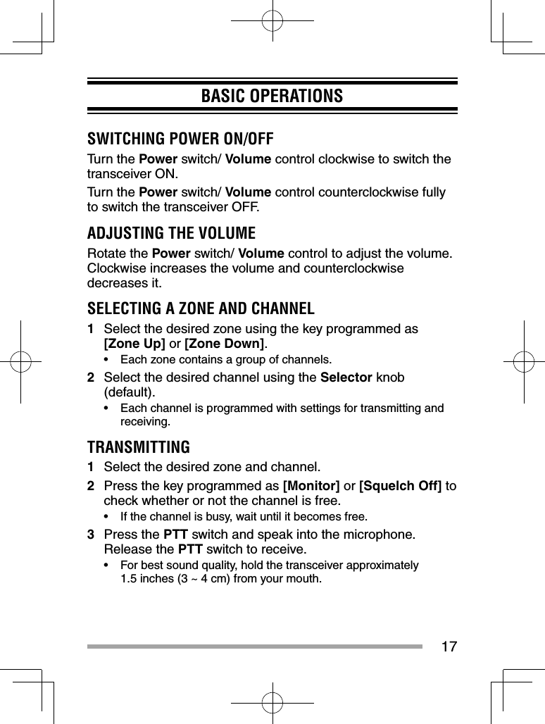 17BASIC OPERATIONSSWITCHING POWER ON/OFFTurn the Power switch/ Volume control clockwise to switch the transceiver ON.Turn the Power switch/ Volume control counterclockwise fully to switch the transceiver OFF.ADJUSTING THE VOLUMERotate the Power switch/ Volume control to adjust the volume.  Clockwise increases the volume and counterclockwise decreases it.SELECTING A ZONE AND CHANNEL1  Select the desired zone using the key programmed as [Zone Up] or [Zone Down].•  Each zone contains a group of channels.2  Select the desired channel using the Selector knob (default). •  Each channel is programmed with settings for transmitting and receiving.TRANSMITTING1  Select the desired zone and channel.2  Press the key programmed as [Monitor] or [Squelch Off] to check whether or not the channel is free.•  If the channel is busy, wait until it becomes free.3 Press the PTT switch and speak into the microphone.  Release the PTT switch to receive.•  For best sound quality, hold the transceiver approximately 1.5 inches (3 ~ 4 cm) from your mouth.