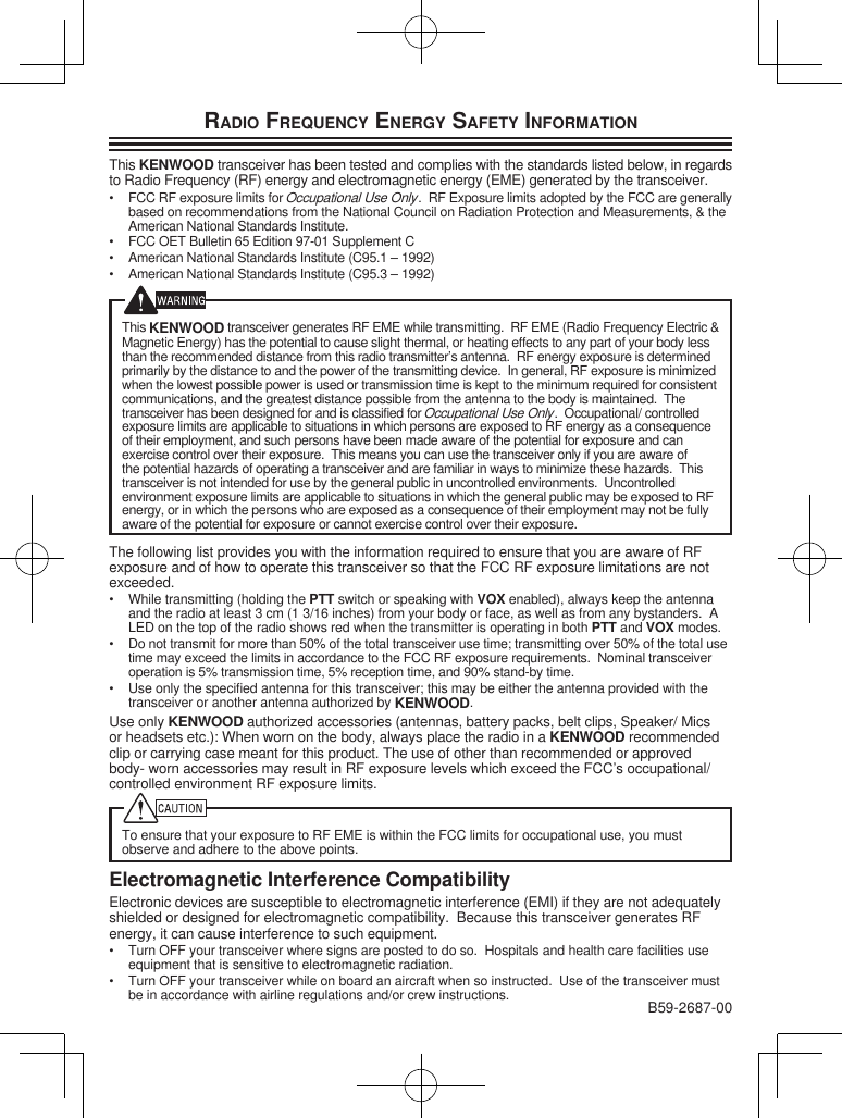 RADIO FREQUENCY ENERGY SAFETY INFORMATIONThis KENWOOD transceiver has been tested and complies with the standards listed below, in regards to Radio Frequency (RF) energy and electromagnetic energy (EME) generated by the transceiver.•  FCC RF exposure limits for Occupational Use Only.  RF Exposure limits adopted by the FCC are generally based on recommendations from the National Council on Radiation Protection and Measurements, &amp; the American National Standards Institute.•  FCC OET Bulletin 65 Edition 97-01 Supplement C•  American National Standards Institute (C95.1 – 1992)•  American National Standards Institute (C95.3 – 1992)This KENWOOD transceiver generates RF EME while transmitting.  RF EME (Radio Frequency Electric &amp; Magnetic Energy) has the potential to cause slight thermal, or heating effects to any part of your body less than the recommended distance from this radio transmitter’s antenna.  RF energy exposure is determined primarily by the distance to and the power of the transmitting device.  In general, RF exposure is minimized when the lowest possible power is used or transmission time is kept to the minimum required for consistent communications, and the greatest distance possible from the antenna to the body is maintained.  The transceiver has been designed for and is classified for Occupational Use Only.  Occupational/ controlled exposure limits are applicable to situations in which persons are exposed to RF energy as a consequence of their employment, and such persons have been made aware of the potential for exposure and can exercise control over their exposure.  This means you can use the transceiver only if you are aware of the potential hazards of operating a transceiver and are familiar in ways to minimize these hazards.  This transceiver is not intended for use by the general public in uncontrolled environments.  Uncontrolled environment exposure limits are applicable to situations in which the general public may be exposed to RF energy, or in which the persons who are exposed as a consequence of their employment may not be fully aware of the potential for exposure or cannot exercise control over their exposure.The following list provides you with the information required to ensure that you are aware of RF exposure and of how to operate this transceiver so that the FCC RF exposure limitations are not exceeded.•  While transmitting (holding the PTT switch or speaking with VOX enabled), always keep the antenna and the radio at least 3 cm (1 3/16 inches) from your body or face, as well as from any bystanders.  A LED on the top of the radio shows red when the transmitter is operating in both PTT and VOX modes.•  Do not transmit for more than 50% of the total transceiver use time; transmitting over 50% of the total use time may exceed the limits in accordance to the FCC RF exposure requirements.  Nominal transceiver operation is 5% transmission time, 5% reception time, and 90% stand-by time.•  Use only the specified antenna for this transceiver; this may be either the antenna provided with the transceiver or another antenna authorized by KENWOOD.Use only KENWOOD authorized accessories (antennas, battery packs, belt clips, Speaker/ Mics or headsets etc.): When worn on the body, always place the radio in a KENWOOD recommended clip or carrying case meant for this product. The use of other than recommended or approved body- worn accessories may result in RF exposure levels which exceed the FCC’s occupational/ controlled environment RF exposure limits.To ensure that your exposure to RF EME is within the FCC limits for occupational use, you must observe and adhere to the above points.Electromagnetic Interference CompatibilityElectronic devices are susceptible to electromagnetic interference (EMI) if they are not adequately shielded or designed for electromagnetic compatibility.  Because this transceiver generates RF energy, it can cause interference to such equipment.•  Turn OFF your transceiver where signs are posted to do so.  Hospitals and health care facilities use equipment that is sensitive to electromagnetic radiation.•  Turn OFF your transceiver while on board an aircraft when so instructed.  Use of the transceiver must be in accordance with airline regulations and/or crew instructions. B59-2687-00