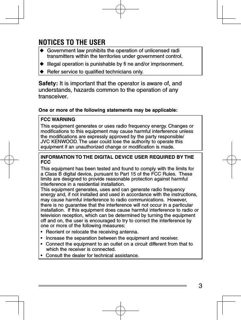 3NOTICES TO THE USER ◆Government law prohibits the operation of unlicensed radi transmitters within the territories under government control. ◆Illegal operation is punishable by ﬁ  ne and/or imprisonment. ◆Refer service to qualiﬁ ed technicians only.Safety: It is important that the operator is aware of, and understands, hazards common to the operation of any transceiver.One or more of the following statements may be applicable:FCC WARNINGThis equipment generates or uses radio frequency energy. Changes or modifications to this equipment may cause harmful interference unless the modifications are expressly approved by the party responsible/ JVC KENWOOD. The user could lose the authority to operate this equipment if an unauthorized change or modification is made.INFORMATION TO THE DIGITAL DEVICE USER REQUIRED BY THE FCCThis equipment has been tested and found to comply with the limits for a Class B digital device, pursuant to Part 15 of the FCC Rules.  These limits are designed to provide reasonable protection against harmful interference in a residential installation.This equipment generates, uses and can generate radio frequency energy and, if not installed and used in accordance with the instructions, may cause harmful interference to radio communications.  However, there is no guarantee that the interference will not occur in a particular installation.  If this equipment does cause harmful interference to radio or television reception, which can be determined by turning the equipment off and on, the user is encouraged to try to correct the interference by one or more of the following measures:•  Reorient or relocate the receiving antenna.•  Increase the separation between the equipment and receiver.•  Connect the equipment to an outlet on a circuit different from that to which the receiver is connected.•  Consult the dealer for technical assistance.