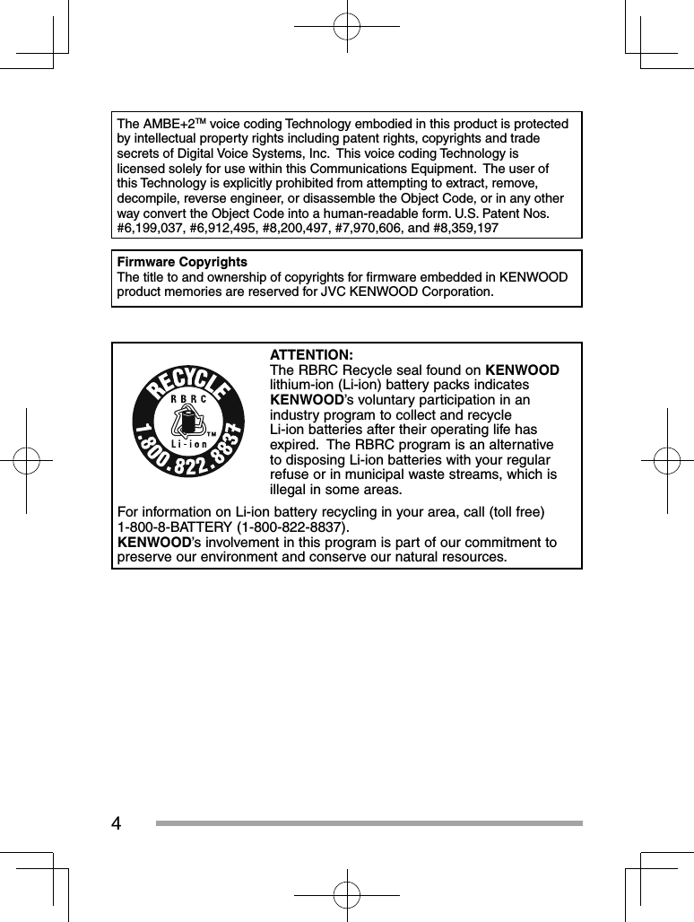 4The AMBE+2TM voice coding Technology embodied in this product is protected by intellectual property rights including patent rights, copyrights and trade secrets of Digital Voice Systems, Inc.  This voice coding Technology is licensed solely for use within this Communications Equipment.  The user of this Technology is explicitly prohibited from attempting to extract, remove, decompile, reverse engineer, or disassemble the Object Code, or in any other way convert the Object Code into a human-readable form. U.S. Patent Nos.  #6,199,037, #6,912,495, #8,200,497, #7,970,606, and #8,359,197Firmware CopyrightsThe title to and ownership of copyrights for ﬁ rmware embedded in KENWOOD product memories are reserved for JVC KENWOOD Corporation. ATTENTION:The RBRC Recycle seal found on KENWOOD lithium-ion (Li-ion) battery packs indicates KENWOOD’s voluntary participation in an industry program to collect and recycle Li-ion batteries after their operating life has expired.  The RBRC program is an alternative to disposing Li-ion batteries with your regular refuse or in municipal waste streams, which is illegal in some areas.For information on Li-ion battery recycling in your area, call (toll free) 1-800-8-BATTERY (1-800-822-8837).KENWOOD’s involvement in this program is part of our commitment to preserve our environment and conserve our natural resources.