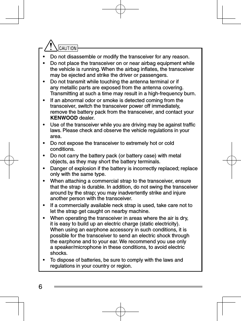 6•  Do not disassemble or modify the transceiver for any reason.•  Do not place the transceiver on or near airbag equipment while the vehicle is running. When the airbag inﬂ ates, the transceiver may be ejected and strike the driver or passengers.•  Do not transmit while touching the antenna terminal or if any metallic parts are exposed from the antenna covering.  Transmitting at such a time may result in a high-frequency burn.•  If an abnormal odor or smoke is detected coming from the transceiver, switch the transceiver power off immediately, remove the battery pack from the transceiver, and contact your KENWOOD dealer.•  Use of the transceiver while you are driving may be against trafﬁ c laws. Please check and observe the vehicle regulations in your area.•  Do not expose the transceiver to extremely hot or cold conditions.•  Do not carry the battery pack (or battery case) with metal objects, as they may short the battery terminals.•  Danger of explosion if the battery is incorrectly replaced; replace only with the same type.•  When attaching a commercial strap to the transceiver, ensure that the strap is durable. In addition, do not swing the transceiver around by the strap; you may inadvertently strike and injure another person with the transceiver.•  If a commercially available neck strap is used, take care not to let the strap get caught on nearby machine.•  When operating the transceiver in areas where the air is dry, it is easy to build up an electric charge (static electricity). When using an earphone accessory in such conditions, it is possible for the transceiver to send an electric shock through the earphone and to your ear. We recommend you use only a speaker/microphone in these conditions, to avoid electric shocks.•  To dispose of batteries, be sure to comply with the laws and regulations in your country or region.