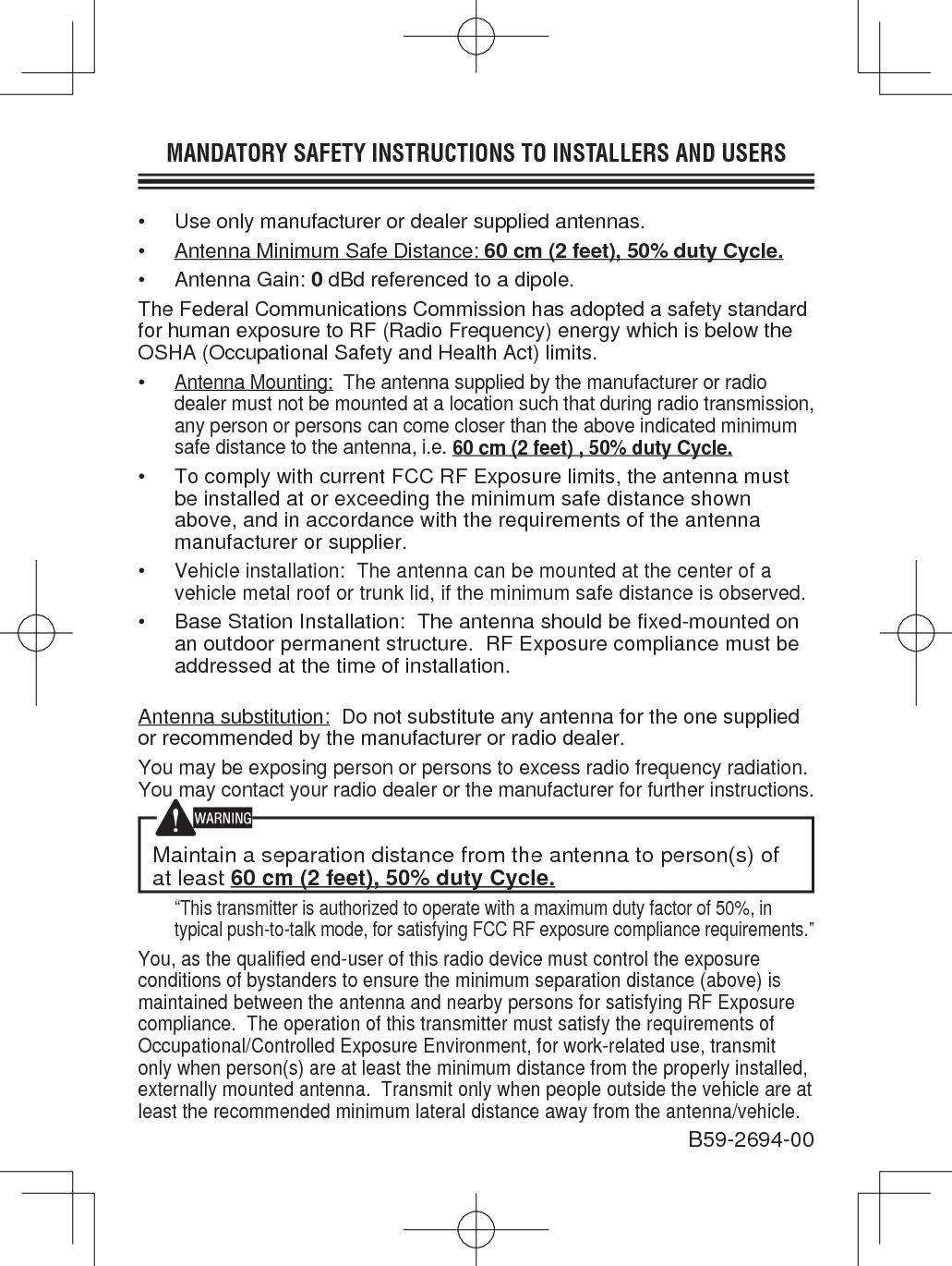 MANDATORY SAFETY INSTRUCTIONS TO INSTALLERS AND USERS•  Use only manufacturer or dealer supplied antennas.•  Antenna Minimum Safe Distance: 60 cm (2 feet), 50% duty Cycle.• Antenna Gain: 0 dBd referenced to a dipole.The Federal Communications Commission has adopted a safety standard for human exposure to RF (Radio Frequency) energy which is below the OSHA (Occupational Safety and Health Act) limits.• Antenna Mounting:  The antenna supplied by the manufacturer or radio dealer must not be mounted at a location such that during radio transmission, any person or persons can come closer than the above indicated minimum safe distance to the antenna, i.e. 60 cm (2 feet) , 50% duty Cycle.•  To comply with current FCC RF Exposure limits, the antenna must be installed at or exceeding the minimum safe distance shown above, and in accordance with the requirements of the antenna manufacturer or supplier.• Vehicle installation:  The antenna can be mounted at the center of a vehicle metal roof or trunk lid, if the minimum safe distance is observed.• Base Station Installation:  The antenna should be fixed-mounted on an outdoor permanent structure.  RF Exposure compliance must be addressed at the time of installation.Antenna substitution:  Do not substitute any antenna for the one supplied or recommended by the manufacturer or radio dealer.You may be exposing person or persons to excess radio frequency radiation. You may contact your radio dealer or the manufacturer for further instructions.Maintain a separation distance from the antenna to person(s) of at least 60 cm (2 feet), 50% duty Cycle. “This transmitter is authorized to operate with a maximum duty factor of 50%, in typical push-to-talk mode, for satisfying FCC RF exposure compliance requirements.”You, as the qualified end-user of this radio device must control the exposure conditions of bystanders to ensure the minimum separation distance (above) is maintained between the antenna and nearby persons for satisfying RF Exposure compliance.  The operation of this transmitter must satisfy the requirements of Occupational/Controlled Exposure Environment, for work-related use, transmit only when person(s) are at least the minimum distance from the properly installed, externally mounted antenna.  Transmit only when people outside the vehicle are at least the recommended minimum lateral distance away from the antenna/vehicle.B59-2694-00