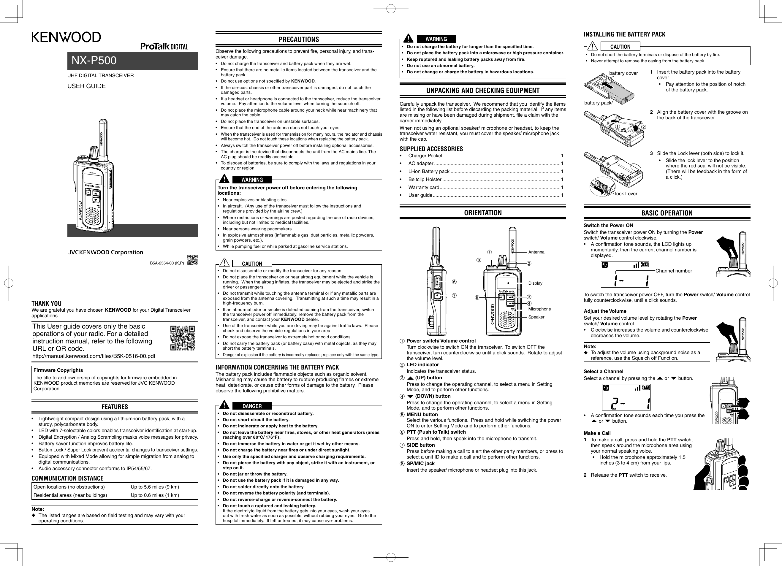 UHF DIGITAL TRANSCEIVER USER GUIDENX-P500PRECAUTIONSObserve the following precautions to prevent ﬁ re, personal injury, and trans-ceiver damage.•  Do not charge the transceiver and battery pack when they are wet.•  Ensure that there are no metallic items located between the transceiver and the battery pack.•  Do not use options not speciﬁ ed by KENWOOD.•  If the die-cast chassis or other transceiver part is damaged, do not touch the damaged parts.•  If a headset or headphone is connected to the transceiver, reduce the transceiver volume.  Pay attention to the volume level when turning the squelch off.•  Do not place the microphone cable around your neck while near machinery that may catch the cable.•  Do not place the transceiver on unstable surfaces.•  Ensure that the end of the antenna does not touch your eyes.• When the transceiver is used for transmission for many hours, the radiator and chassis will become hot.  Do not touch these locations when replacing the battery pack.•  Always switch the transceiver power off before installing optional accessories.•  The charger is the device that disconnects the unit from the AC mains line. The AC plug should be readily accessible.•  To dispose of batteries, be sure to comply with the laws and regulations in your country or region.WARNINGTurn the transceiver power off before entering the following locations:•  Near explosives or blasting sites.•  In aircraft.  (Any use of the transceiver must follow the instructions and regulations provided by the airline crew.)•  Where restrictions or warnings are posted regarding the use of radio devices, including but not limited to medical facilities.•  Near persons wearing pacemakers.•  In explosive atmospheres (inﬂ ammable gas, dust particles, metallic powders, grain powders, etc.).•  While pumping fuel or while parked at gasoline service stations.CAUTION•  Do not disassemble or modify the transceiver for any reason.•  Do not place the transceiver on or near airbag equipment while the vehicle is running.  When the airbag inﬂ ates, the transceiver may be ejected and strike the driver or passengers.•  Do not transmit while touching the antenna terminal or if any metallic parts are exposed from the antenna covering.  Transmitting at such a time may result in a high-frequency burn.•  If an abnormal odor or smoke is detected coming from the transceiver, switch the transceiver power off immediately, remove the battery pack from the transceiver, and contact your KENWOOD dealer.•  Use of the transceiver while you are driving may be against trafﬁ c laws.  Please check and observe the vehicle regulations in your area.•  Do not expose the transceiver to extremely hot or cold conditions.•  Do not carry the battery pack (or battery case) with metal objects, as they may short the battery terminals.• Danger of explosion if the battery is incorrectly replaced; replace only with the same type.INFORMATION CONCERNING THE BATTERY PACKThe battery pack includes ﬂ ammable objects such as organic solvent.  Mishandling may cause the battery to rupture producing ﬂ ames or extreme heat, deteriorate, or cause other forms of damage to the battery.  Please observe the following prohibitive matters.DANGER•  Do not disassemble or reconstruct battery.  •  Do not short-circuit the battery.•  Do not incinerate or apply heat to the battery.•  Do not leave the battery near ﬁ res, stoves, or other heat generators (areas reaching over 80°C/ 176°F).•  Do not immerse the battery in water or get it wet by other means.•  Do not charge the battery near ﬁ res or under direct sunlight.•  Use only the speciﬁ ed charger and observe charging requirements.•  Do not pierce the battery with any object, strike it with an instrument, or step on it.•  Do not jar or throw the battery.•  Do not use the battery pack if it is damaged in any way.•  Do not solder directly onto the battery.•  Do not reverse the battery polarity (and terminals).•  Do not reverse-charge or reverse-connect the battery.•  Do not touch a ruptured and leaking battery.If the electrolyte liquid from the battery gets into your eyes, wash your eyes out with fresh water as soon as possible, without rubbing your eyes.  Go to the hospital immediately.  If left untreated, it may cause eye-problems.THANK YOUWe are grateful you have chosen KENWOOD for your Digital Transceiver applications.This User guide covers only the basic operations of your radio. For a detailed instruction manual, refer to the following URL or QR code.http://manual.kenwood.com/files/B5K-0516-00.pdfFirmware CopyrightsThe title to and ownership of copyrights for ﬁ rmware embedded in KENWOOD product memories are reserved for JVC KENWOOD Corporation. FEATURES•  Lightweight compact design using a lithium-ion battery pack, with a sturdy, polycarbonate body. • LED with 7-selectable colors enables transceiver identiﬁ cation at start-up.• Digital Encryption / Analog Scrambling masks voice messages for privacy.•  Battery saver function improves battery life.• Button Lock / Super Lock prevent accidental changes to transceiver settings.•  Equipped with Mixed Mode allowing for simple migration from analog to digital communications.•  Audio accessory connector conforms to IP54/55/67.COMMUNICATION DISTANCEOpen locations (no obstructions) Up to 5.6 miles (9 km)Residential areas (near buildings) Up to 0.6 miles (1 km)Note:   ◆The listed ranges are based on ﬁ eld testing and may vary with your operating conditions.B5A-2554-00 (K,P)WARNING•  Do not charge the battery for longer than the speciﬁ ed time.•  Do not place the battery pack into a microwave or high pressure container.•  Keep ruptured and leaking battery packs away from ﬁ re.•  Do not use an abnormal battery.•  Do not change or charge the battery in hazardous locations.UNPACKING AND CHECKING EQUIPMENTCarefully unpack the transceiver.  We recommend that you identify the items listed in the following list before discarding the packing material.  If any items are missing or have been damaged during shipment, ﬁ le a claim with the carrier immediately.When not using an optional speaker/ microphone or headset, to keep the transceiver water resistant, you must cover the speaker/ microphone jack with the cap.SUPPLIED ACCESSORIES• Charger Pocket......................................................................................1• AC adapter ............................................................................................1•  Li-ion Battery pack ................................................................................1• Beltclip Holster ......................................................................................1• Warranty card ........................................................................................1• User guide .............................................................................................1ORIENTATIONfgecdbahSpeakerMicrophoneAntennaDisplaya Power switch/ Volume control  Turn clockwise to switch ON the transceiver.  To switch OFF the transceiver, turn counterclockwise until a click sounds.  Rotate to adjust the volume level.b LED indicator  Indicates the transceiver status.c  (UP) button  Press to change the operating channel, to select a menu in Setting Mode, and to perform other functions.d  (DOWN) button  Press to change the operating channel, to select a menu in Setting Mode, and to perform other functions.e MENU buttonSelect the various functions.  Press and hold while switching the power ON to enter Setting Mode and to perform other functions.f PTT (Push to Talk) switch  Press and hold, then speak into the microphone to transmit.g SIDE button  Press before making a call to alert the other party members, or press to select a unit ID to make a call and to perform other functions.h SP/MIC jack  Insert the speaker/ microphone or headset plug into this jack.INSTALLING THE BATTERY PACKCAUTION•  Do not short the battery terminals or dispose of the battery by ﬁ re.•  Never attempt to remove the casing from the battery pack.battery coverbattery pack1  Insert the battery pack into the battery cover.•  Pay attention to the position of notch of the battery pack.ab2  Align the battery cover with the groove on the back of the transceiver.lock Lever 3 Slide the Lock lever (both side) to lock it.•  Slide the lock lever to the position where the red seal will not be visible.(There will be feedback in the form of a click.)BASIC OPERATIONSwitch the Power ON Switch the transceiver power ON by turning the Power switch/ Volume control clockwise.•  A conﬁ rmation tone sounds, the LCD lights up momentarily, then the current channel number is displayed.Channel numberTo switch the transceiver power OFF, turn the Power switch/ Volume control fully counterclockwise, until a click sounds.Adjust the Volume Set your desired volume level by rotating the Power switch/ Volume control.•  Clockwise increases the volume and counterclockwise decreases the volume.Note:   ◆To adjust the volume using background noise as a reference, use the Squelch off Function.Select a Channel Select a channel by pressing the   or   button.•  A conﬁ rmation tone sounds each time you press the  or   button.Make a Call1  To make a call, press and hold the PTT switch, then speak around the microphone area using your normal speaking voice.•  Hold the microphone approximately 1.5 inches (3 to 4 cm) from your lips.2 Release the PTT switch to receive.