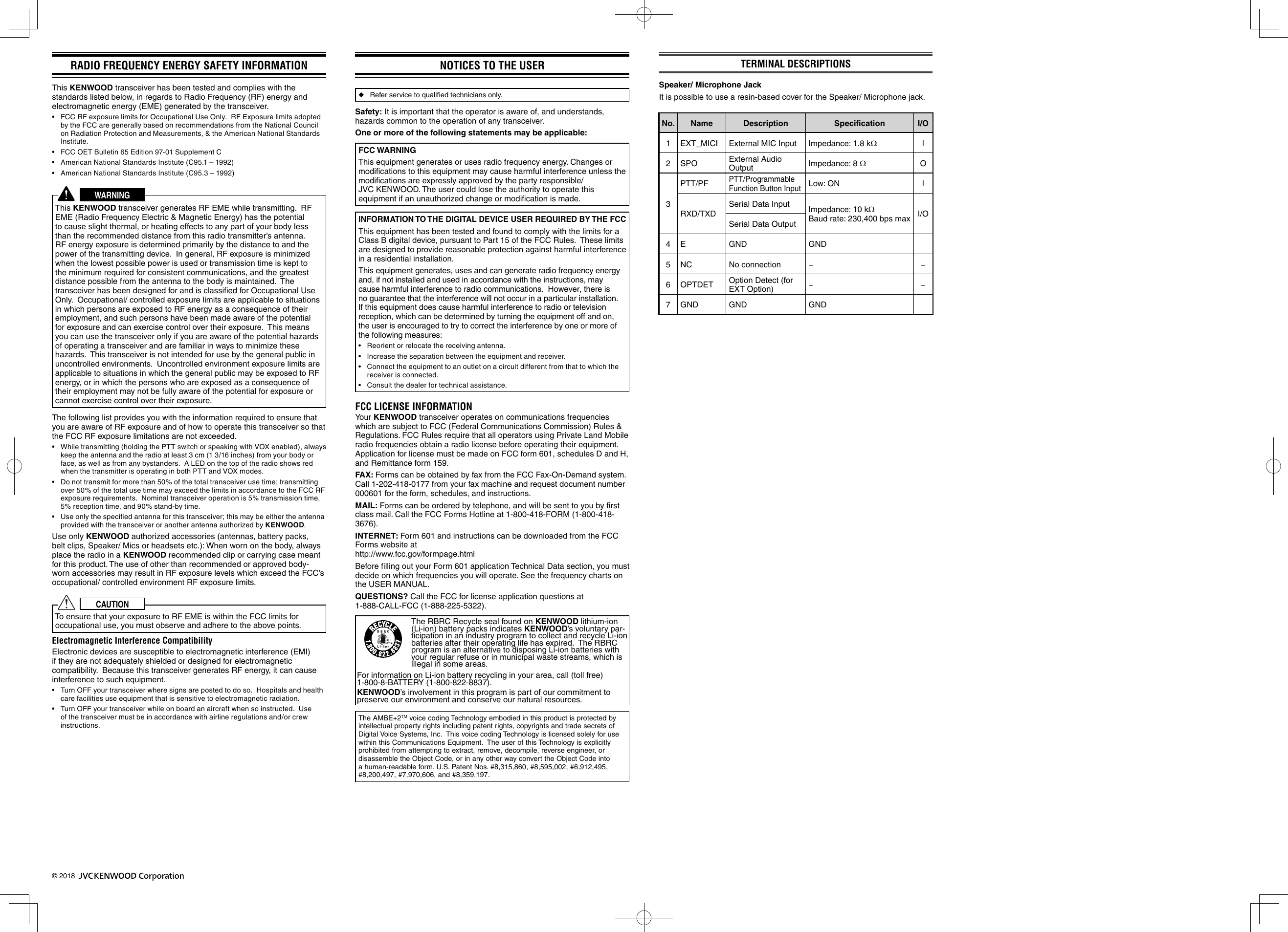 © 2018 RADIO FREQUENCY ENERGY SAFETY INFORMATION This KENWOOD transceiver has been tested and complies with the standards listed below, in regards to Radio Frequency (RF) energy and electromagnetic energy (EME) generated by the transceiver.•  FCC RF exposure limits for Occupational Use Only.  RF Exposure limits adopted by the FCC are generally based on recommendations from the National Council on Radiation Protection and Measurements, &amp; the American National Standards Institute.•  FCC OET Bulletin 65 Edition 97-01 Supplement C•  American National Standards Institute (C95.1 – 1992)•  American National Standards Institute (C95.3 – 1992)WARNINGThis KENWOOD transceiver generates RF EME while transmitting.  RF EME (Radio Frequency Electric &amp; Magnetic Energy) has the potential to cause slight thermal, or heating effects to any part of your body less than the recommended distance from this radio transmitter’s antenna.  RF energy exposure is determined primarily by the distance to and the power of the transmitting device.  In general, RF exposure is minimized when the lowest possible power is used or transmission time is kept to the minimum required for consistent communications, and the greatest distance possible from the antenna to the body is maintained.  The transceiver has been designed for and is classiﬁ ed for Occupational Use Only.  Occupational/ controlled exposure limits are applicable to situations in which persons are exposed to RF energy as a consequence of their employment, and such persons have been made aware of the potential for exposure and can exercise control over their exposure.  This means you can use the transceiver only if you are aware of the potential hazards of operating a transceiver and are familiar in ways to minimize these hazards.  This transceiver is not intended for use by the general public in uncontrolled environments.  Uncontrolled environment exposure limits are applicable to situations in which the general public may be exposed to RF energy, or in which the persons who are exposed as a consequence of their employment may not be fully aware of the potential for exposure or cannot exercise control over their exposure.The following list provides you with the information required to ensure that you are aware of RF exposure and of how to operate this transceiver so that the FCC RF exposure limitations are not exceeded.•  While transmitting (holding the PTT switch or speaking with VOX enabled), always keep the antenna and the radio at least 3 cm (1 3/16 inches) from your body or face, as well as from any bystanders.  A LED on the top of the radio shows red when the transmitter is operating in both PTT and VOX modes.•  Do not transmit for more than 50% of the total transceiver use time; transmitting over 50% of the total use time may exceed the limits in accordance to the FCC RF exposure requirements.  Nominal transceiver operation is 5% transmission time, 5% reception time, and 90% stand-by time.•  Use only the speciﬁ ed antenna for this transceiver; this may be either the antenna provided with the transceiver or another antenna authorized by KENWOOD.Use only KENWOOD authorized accessories (antennas, battery packs, belt clips, Speaker/ Mics or headsets etc.): When worn on the body, always place the radio in a KENWOOD recommended clip or carrying case meant for this product. The use of other than recommended or approved body- worn accessories may result in RF exposure levels which exceed the FCC’s occupational/ controlled environment RF exposure limits.CAUTIONTo ensure that your exposure to RF EME is within the FCC limits for occupational use, you must observe and adhere to the above points.Electromagnetic Interference CompatibilityElectronic devices are susceptible to electromagnetic interference (EMI) if they are not adequately shielded or designed for electromagnetic compatibility.  Because this transceiver generates RF energy, it can cause interference to such equipment.•  Turn OFF your transceiver where signs are posted to do so.  Hospitals and health care facilities use equipment that is sensitive to electromagnetic radiation.•  Turn OFF your transceiver while on board an aircraft when so instructed.  Use of the transceiver must be in accordance with airline regulations and/or crew instructions.NOTICES TO THE USER ◆Refer service to qualiﬁ ed technicians only.Safety: It is important that the operator is aware of, and understands, hazards common to the operation of any transceiver.One or more of the following statements may be applicable:FCC WARNINGThis equipment generates or uses radio frequency energy. Changes or modiﬁ cations to this equipment may cause harmful interference unless the modiﬁ cations are expressly approved by the party responsible/ JVC KENWOOD. The user could lose the authority to operate this equipment if an unauthorized change or modiﬁ cation is made.INFORMATION TO THE DIGITAL DEVICE USER REQUIRED BY THE FCCThis equipment has been tested and found to comply with the limits for a Class B digital device, pursuant to Part 15 of the FCC Rules.  These limits are designed to provide reasonable protection against harmful interference in a residential installation.This equipment generates, uses and can generate radio frequency energy and, if not installed and used in accordance with the instructions, may cause harmful interference to radio communications.  However, there is no guarantee that the interference will not occur in a particular installation.  If this equipment does cause harmful interference to radio or television reception, which can be determined by turning the equipment off and on, the user is encouraged to try to correct the interference by one or more of the following measures:•  Reorient or relocate the receiving antenna.•  Increase the separation between the equipment and receiver.•  Connect the equipment to an outlet on a circuit different from that to which the receiver is connected.•  Consult the dealer for technical assistance.FCC LICENSE INFORMATIONYour KENWOOD transceiver operates on communications frequencies which are subject to FCC (Federal Communications Commission) Rules &amp; Regulations. FCC Rules require that all operators using Private Land Mobile radio frequencies obtain a radio license before operating their equipment. Application for license must be made on FCC form 601, schedules D and H, and Remittance form 159.FAX: Forms can be obtained by fax from the FCC Fax-On-Demand system. Call 1-202-418-0177 from your fax machine and request document number 000601 for the form, schedules, and instructions.MAIL: Forms can be ordered by telephone, and will be sent to you by ﬁ rst class mail. Call the FCC Forms Hotline at 1-800-418-FORM (1-800-418-3676).INTERNET: Form 601 and instructions can be downloaded from the FCC Forms website at http://www.fcc.gov/formpage.htmlBefore ﬁ lling out your Form 601 application Technical Data section, you must decide on which frequencies you will operate. See the frequency charts on the USER MANUAL.QUESTIONS? Call the FCC for license application questions at  1-888-CALL-FCC (1-888-225-5322).The RBRC Recycle seal found on KENWOOD lithium-ion (Li-ion) battery packs indicates KENWOOD’s voluntary par-ticipation in an industry program to collect and recycle Li-ion batteries after their operating life has expired.  The RBRC program is an alternative to disposing Li-ion batteries with your regular refuse or in municipal waste streams, which is illegal in some areas.For information on Li-ion battery recycling in your area, call (toll free) 1-800-8-BATTERY (1-800-822-8837).KENWOOD’s involvement in this program is part of our commitment to preserve our environment and conserve our natural resources.The AMBE+2TM voice coding Technology embodied in this product is protected by intellectual property rights including patent rights, copyrights and trade secrets of Digital Voice Systems, Inc.  This voice coding Technology is licensed solely for use within this Communications Equipment.  The user of this Technology is explicitly prohibited from attempting to extract, remove, decompile, reverse engineer, or disassemble the Object Code, or in any other way convert the Object Code into a human-readable form. U.S. Patent Nos. #8,315,860, #8,595,002, #6,912,495, #8,200,497, #7,970,606, and #8,359,197.TERMINAL DESCRIPTIONSSpeaker/ Microphone Jack It is possible to use a resin-based cover for the Speaker/ Microphone jack.No. Name Description Speciﬁ cation I/O1 EXT_MICI External MIC Input Impedance: 1.8 kI2 SPO External Audio Output Impedance: 8 O3PTT/PFPTT/Programmable Function Button InputLow: ON IRXD/TXDSerial Data Input Impedance: 10 kBaud rate: 230,400 bps max I/OSerial Data Output4 E GND GND5 NC No connection − −6 OPTDET Option Detect (for EXT Option) −−7 GND GND GND