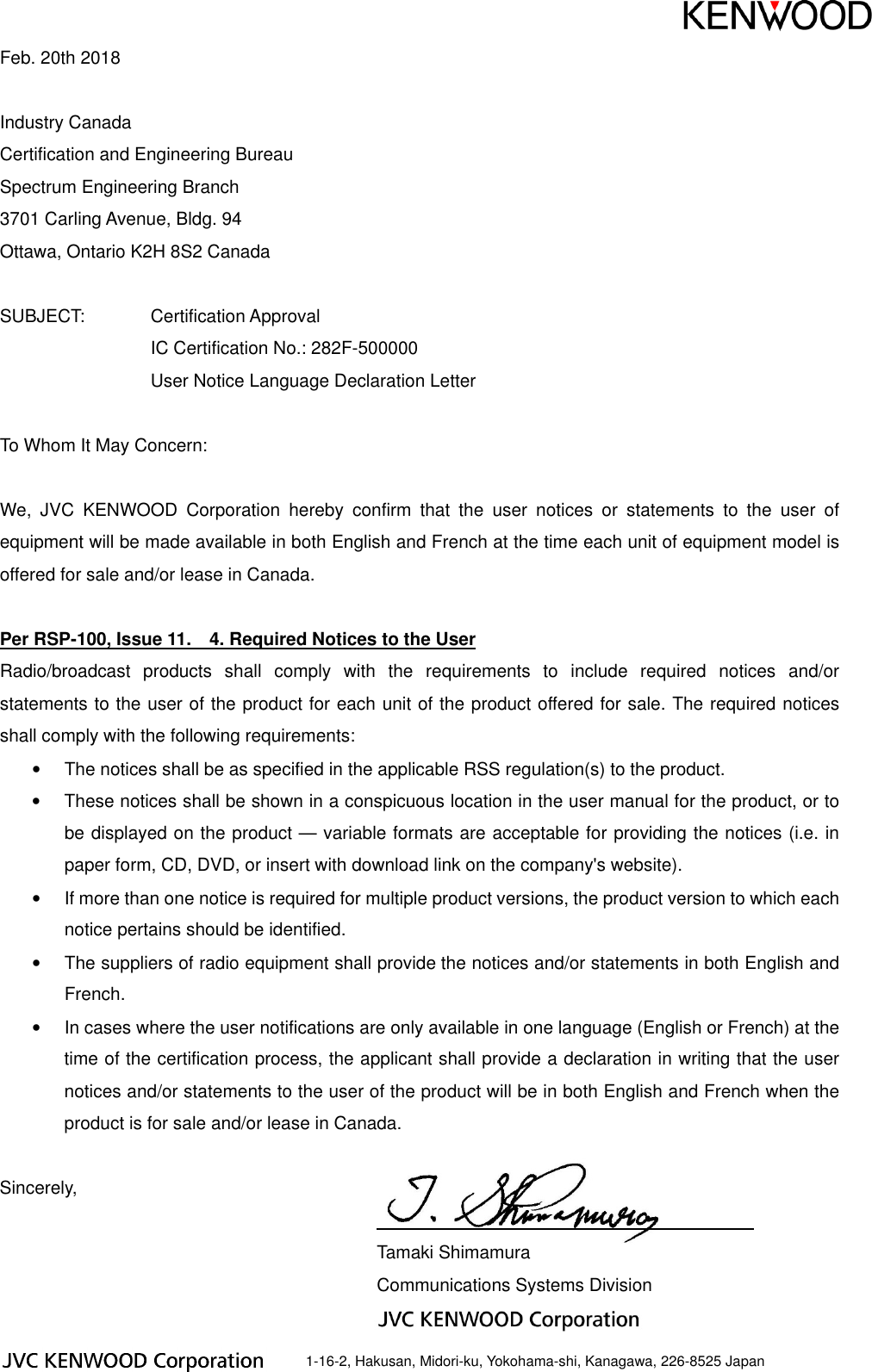 Feb. 20th 2018 Industry Canada Certification and Engineering Bureau Spectrum Engineering Branch 3701 Carling Avenue, Bldg. 94 Ottawa, Ontario K2H 8S2 Canada SUBJECT: Certification Approval IC Certification No.: 282F-500000 User Notice Language Declaration Letter To Whom It May Concern: We, JVC KENWOOD Corporation hereby confirm that the user notices or statements to the user of equipment will be made available in both English and French at the time each unit of equipment model is offered for sale and/or lease in Canada. Per RSP-100, Issue 11. 4. Required Notices to the User Radio/broadcast products shall comply with the requirements to include required notices and/or statements to the user of the product for each unit of the product offered for sale. The required notices shall comply with the following requirements: • The notices shall be as specified in the applicable RSS regulation(s) to the product. • These notices shall be shown in a conspicuous location in the user manual for the product, or to be displayed on the product — variable formats are acceptable for providing the notices (i.e. in paper form, CD, DVD, or insert with download link on the company's website). • If more than one notice is required for multiple product versions, the product version to which each notice pertains should be identified. • The suppliers of radio equipment shall provide the notices and/or statements in both English and French. • In cases where the user notifications are only available in one language (English or French) at the time of the certification process, the applicant shall provide a declaration in writing that the user notices and/or statements to the user of the product will be in both English and French when the product is for sale and/or lease in Canada. Sincerely, Tamaki Shimamura Communications Systems Division 1-16-2, Hakusan, Midori-ku, Yokohama-shi, Kanagawa, 226-8525 Japan