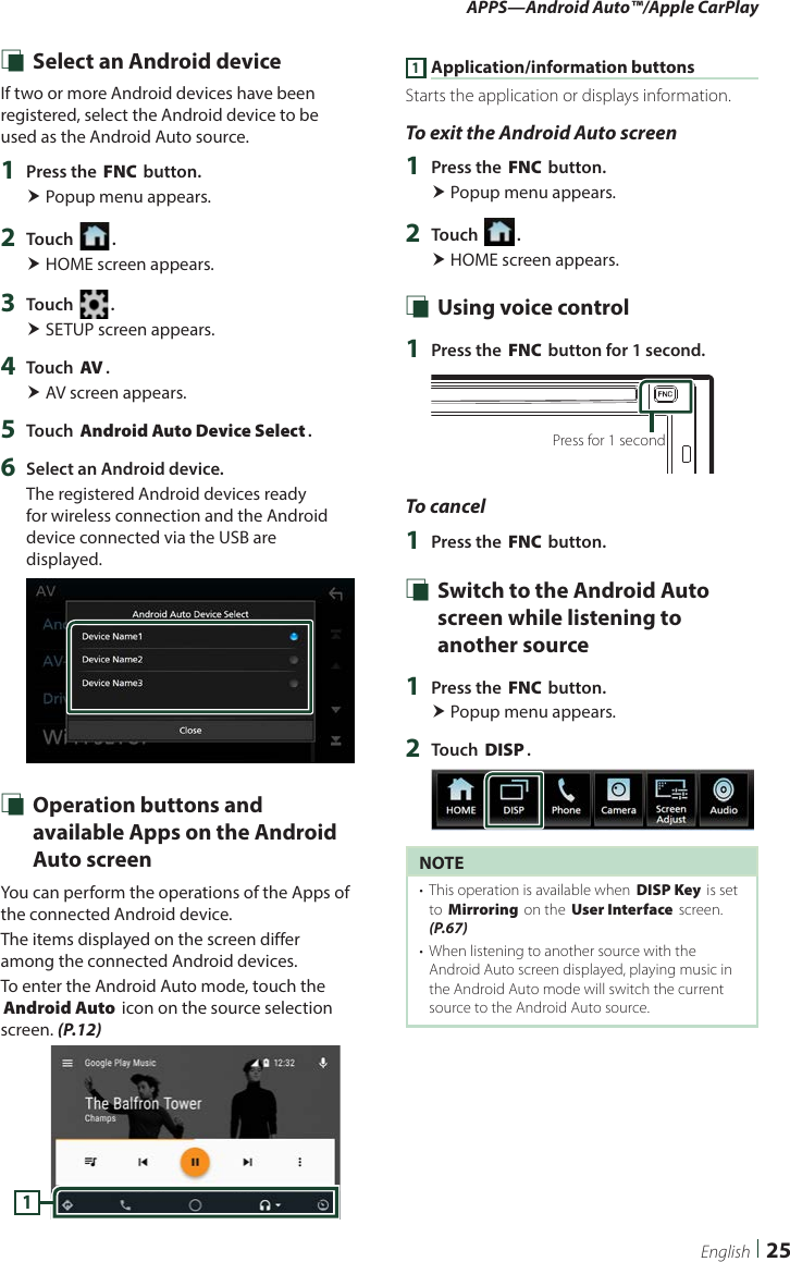 APPS—Android Auto™/Apple CarPlay25English Ñ Select an Android deviceIf two or more Android devices have been registered, select the Android device to be used as the Android Auto source.1  Press the [FNC] button. Popup menu appears.2  Touch [ ]. HOME screen appears.3  Touch [ ]. SETUP screen appears.4  Touch [AV]. AV screen appears.5  Touch [Android Auto Device Select].6  Select an Android device.The registered Android devices ready for wireless connection and the Android device connected via the USB are displayed. Ñ Operation buttons and available Apps on the Android Auto screenYou can perform the operations of the Apps of the connected Android device.The items displayed on the screen differ among the connected Android devices.To enter the Android Auto mode, touch the [Android Auto] icon on the source selection screen. (P.12)11 Application/information buttonsStarts the application or displays information.To exit the Android Auto screen1  Press the [FNC] button. Popup menu appears.2  Touch [ ]. HOME screen appears. Ñ Using voice control1  Press the [FNC] button for 1 second.Press for 1 secondTo cancel1  Press the [FNC] button. Ñ Switch to the Android Auto screen while listening to another source1  Press the [FNC] button. Popup menu appears.2  Touch [DISP].NOTE•  This operation is available when [DISP Key] is set to [Mirroring] on the [User Interface] screen. (P.67)•  When listening to another source with the Android Auto screen displayed, playing music in the Android Auto mode will switch the current source to the Android Auto source.