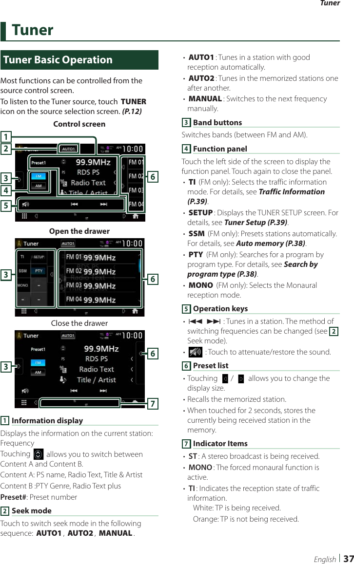 Tuner37EnglishTunerTuner Basic OperationMost functions can be controlled from the source control screen.To listen to the Tuner source, touch [TUNER] icon on the source selection screen. (P.12)Control screen534261Open the drawer63Close the drawer6371 Information displayDisplays the information on the current station: FrequencyTouching [] allows you to switch between Content A and Content B.Content A: PS name, Radio Text, Title &amp; ArtistContent B :PTY Genre, Radio Text plusPreset#: Preset number2 Seek modeTouch to switch seek mode in the following sequence: [AUTO1], [AUTO2], [MANUAL].• [AUTO1]: Tunes in a station with good reception automatically.• [AUTO2]: Tunes in the memorized stations one after another.• [MANUAL]: Switches to the next frequency manually.3 Band buttonsSwitches bands (between FM and AM).4 Function panelTouch the left side of the screen to display the function panel. Touch again to close the panel.• [TI] (FM only): Selects the traffic information mode. For details, see Traffic Information (P.39).• [SETUP]: Displays the TUNER SETUP screen. For details, see Tuner Setup (P.39).• [SSM] (FM only): Presets stations automatically. For details, see Auto memory (P.38).• [PTY] (FM only): Searches for a program by program type. For details, see Search by program type (P.38).• [MONO] (FM only): Selects the Monaural reception mode.5 Operation keys• [E] [F] : Tunes in a station. The method of switching frequencies can be changed (see 2 Seek mode).• [] : Touch to attenuate/restore the sound.6 Preset list• Touching [  ]/ [   ] allows you to change the display size.• Recalls the memorized station.• When touched for 2 seconds, stores the currently being received station in the memory.7 Indicator Items• [ST]: A stereo broadcast is being received.• [MONO]: The forced monaural function is active.• [TI]: Indicates the reception state of traffic information.White: TP is being received.Orange: TP is not being received.