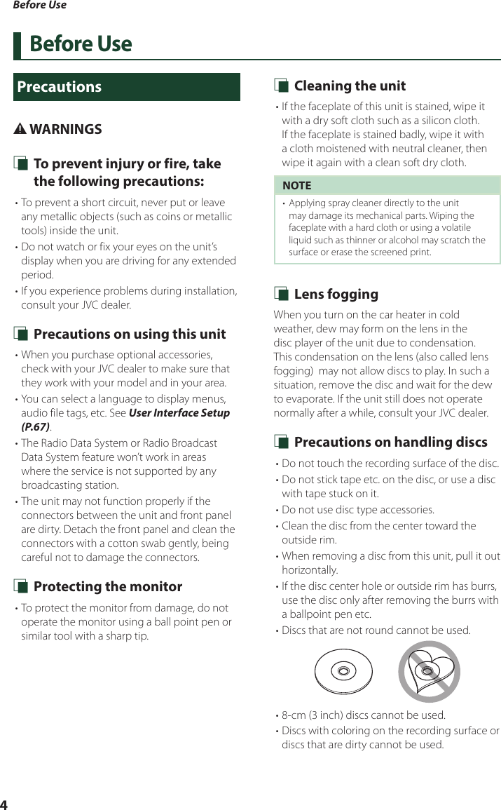 Before Use4Before UsePrecautions# WARNINGS Ñ To prevent injury or fire, take the following precautions:• To prevent a short circuit, never put or leave any metallic objects (such as coins or metallic tools) inside the unit.• Do not watch or fix your eyes on the unit’s display when you are driving for any extended period.• If you experience problems during installation, consult your JVC dealer. Ñ Precautions on using this unit• When you purchase optional accessories, check with your JVC dealer to make sure that they work with your model and in your area.• You can select a language to display menus, audio file tags, etc. See User Interface Setup (P.67).• The Radio Data System or Radio Broadcast Data System feature won’t work in areas where the service is not supported by any broadcasting station.• The unit may not function properly if the connectors between the unit and front panel are dirty. Detach the front panel and clean the connectors with a cotton swab gently, being careful not to damage the connectors. Ñ Protecting the monitor• To protect the monitor from damage, do not operate the monitor using a ball point pen or similar tool with a sharp tip. Ñ Cleaning the unit• If the faceplate of this unit is stained, wipe it with a dry soft cloth such as a silicon cloth. If the faceplate is stained badly, wipe it with a cloth moistened with neutral cleaner, then wipe it again with a clean soft dry cloth.NOTE•  Applying spray cleaner directly to the unit may damage its mechanical parts. Wiping the faceplate with a hard cloth or using a volatile liquid such as thinner or alcohol may scratch the surface or erase the screened print. Ñ Lens foggingWhen you turn on the car heater in cold weather, dew may form on the lens in the disc player of the unit due to condensation. This condensation on the lens (also called lens fogging)  may not allow discs to play. In such a situation, remove the disc and wait for the dew to evaporate. If the unit still does not operate normally after a while, consult your JVC dealer. Ñ Precautions on handling discs• Do not touch the recording surface of the disc.• Do not stick tape etc. on the disc, or use a disc with tape stuck on it.• Do not use disc type accessories.• Clean the disc from the center toward the outside rim.• When removing a disc from this unit, pull it out horizontally.• If the disc center hole or outside rim has burrs, use the disc only after removing the burrs with a ballpoint pen etc.• Discs that are not round cannot be used.• 8-cm (3 inch) discs cannot be used.• Discs with coloring on the recording surface or discs that are dirty cannot be used.