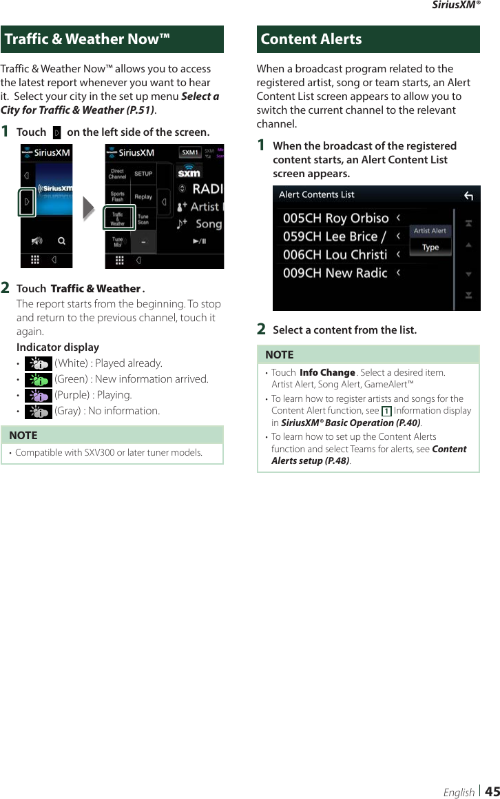 SiriusXM®45EnglishTraffic &amp; Weather Now™Traffic &amp; Weather Now™ allows you to access the latest report whenever you want to hear it.  Select your city in the set up menu Select a City for Traffic &amp; Weather (P.51). 1  Touch [   ] on the left side of the screen.2  Touch [Traffic &amp; Weather].The report starts from the beginning. To stop and return to the previous channel, touch it again.Indicator display•   (White) : Played already.•   (Green) : New information arrived.•   (Purple) : Playing.•   (Gray) : No information.NOTE•  Compatible with SXV300 or later tuner models. Content AlertsWhen a broadcast program related to the registered artist, song or team starts, an Alert Content List screen appears to allow you to switch the current channel to the relevant channel.1  When the broadcast of the registered content starts, an Alert Content List screen appears.2  Select a content from the list.NOTE•  Touch [Info Change]. Select a desired item.Artist Alert, Song Alert, GameAlert™•  To learn how to register artists and songs for the Content Alert function, see 1 Information display in SiriusXM® Basic Operation (P.40).•  To learn how to set up the Content Alerts function and select Teams for alerts, see Content Alerts setup (P.48). 