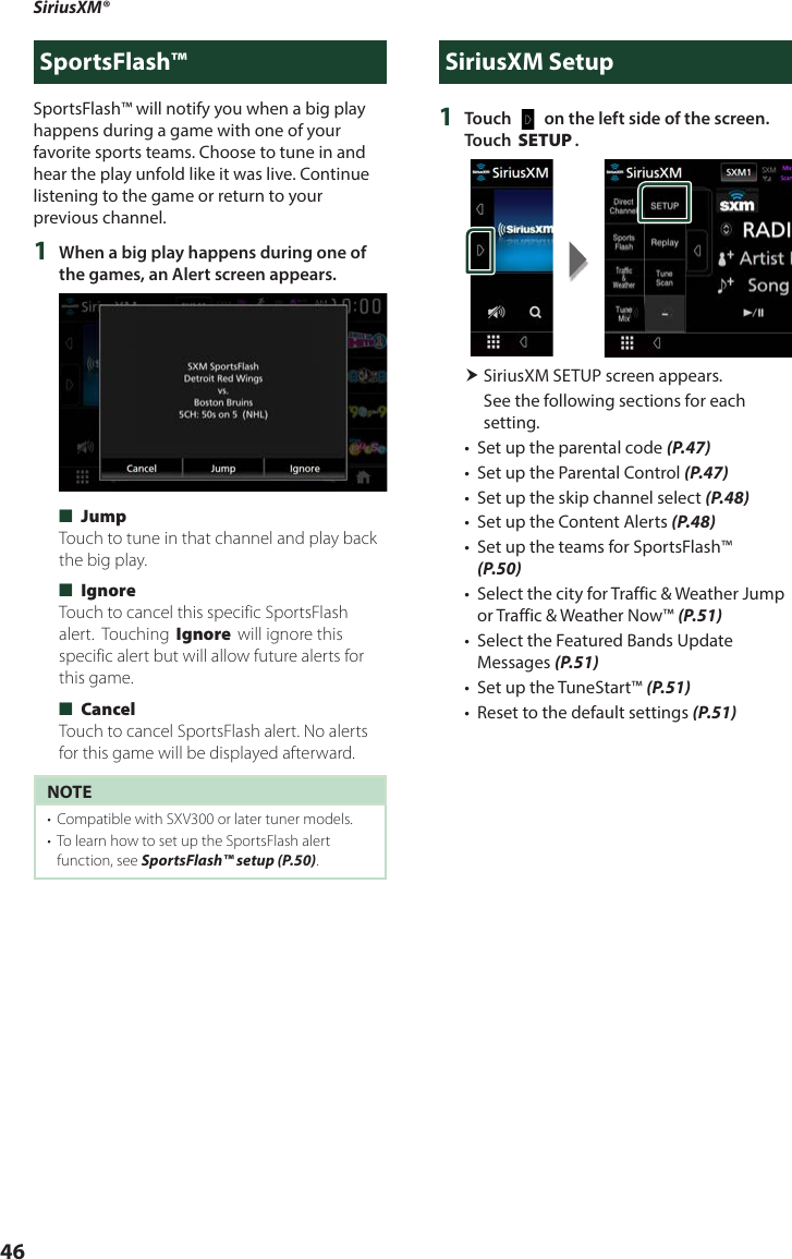 SiriusXM®46SportsFlash™SportsFlash™ will notify you when a big play happens during a game with one of your favorite sports teams. Choose to tune in and hear the play unfold like it was live. Continue listening to the game or return to your previous channel.1  When a big play happens during one of the games, an Alert screen appears. ■[Jump]Touch to tune in that channel and play back the big play.  ■[Ignore]Touch to cancel this specific SportsFlash alert.  Touching [Ignore] will ignore this specific alert but will allow future alerts for this game. ■[Cancel]Touch to cancel SportsFlash alert. No alerts for this game will be displayed afterward.NOTE•  Compatible with SXV300 or later tuner models.•  To learn how to set up the SportsFlash alert function, see SportsFlash™ setup (P.50). SiriusXM Setup1  Touch [   ] on the left side of the screen. Touch [SETUP]. SiriusXM SETUP screen appears.See the following sections for each setting.•  Set up the parental code (P.47)•  Set up the Parental Control (P.47)•  Set up the skip channel select (P.48)•  Set up the Content Alerts (P.48)•  Set up the teams for SportsFlash™ (P.50)•  Select the city for Traffic &amp; Weather Jump or Traffic &amp; Weather Now™ (P.51)•  Select the Featured Bands Update Messages (P.51)•  Set up the TuneStart™ (P.51)•  Reset to the default settings (P.51)