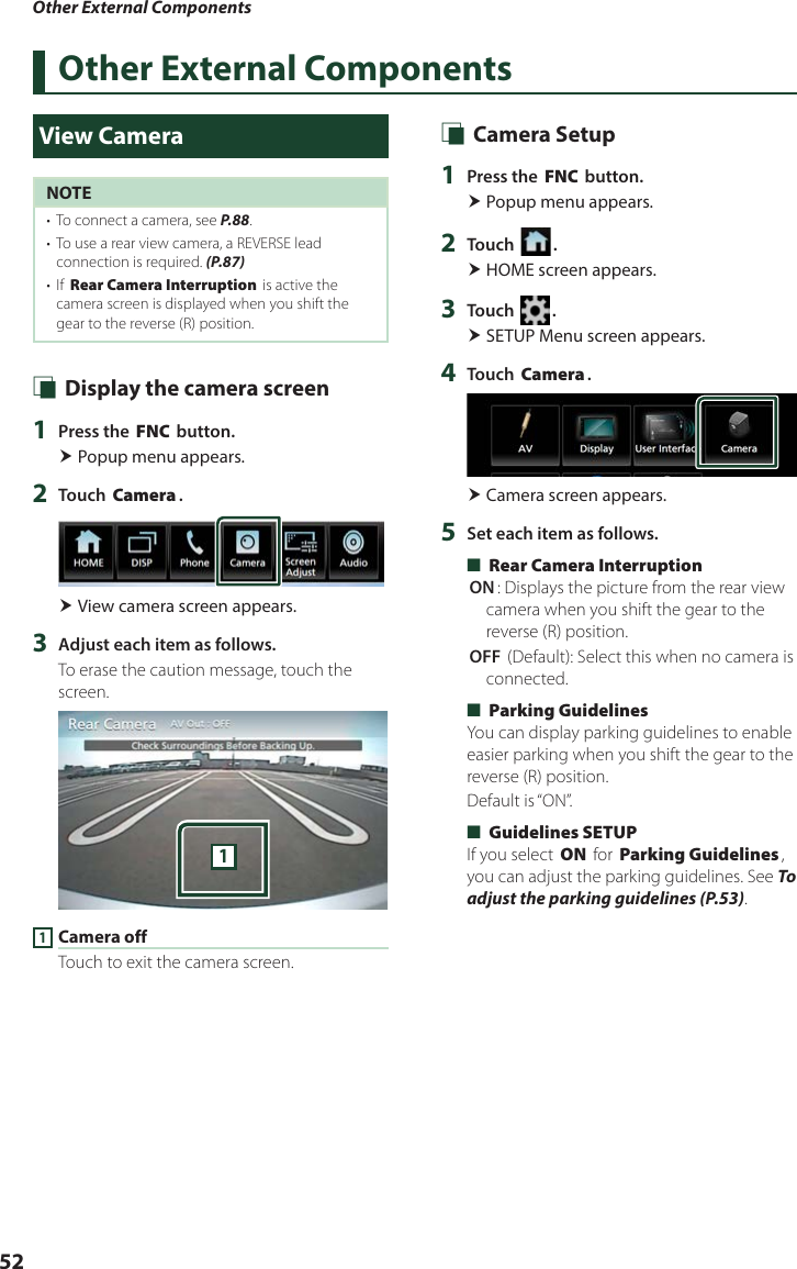 Other External Components52Other External ComponentsView CameraNOTE•  To connect a camera, see P.88.•  To use a rear view camera, a REVERSE lead connection is required. (P.87)•  If [Rear Camera Interruption] is active the camera screen is displayed when you shift the gear to the reverse (R) position. Ñ Display the camera screen1  Press the [FNC] button. Popup menu appears.2  Touch [Camera]. View camera screen appears.3  Adjust each item as follows.To erase the caution message, touch the screen.11 Camera offTouch to exit the camera screen. Ñ Camera Setup1  Press the [FNC] button. Popup menu appears.2  Touch [ ]. HOME screen appears.3  Touch [ ]. SETUP Menu screen appears.4  Touch [Camera]. Camera screen appears.5  Set each item as follows. ■[Rear Camera Interruption][ON]: Displays the picture from the rear view camera when you shift the gear to the reverse (R) position.[OFF ](Default): Select this when no camera is connected. ■[Parking Guidelines]You can display parking guidelines to enable easier parking when you shift the gear to the reverse (R) position.Default is “ON”. ■[Guidelines SETUP]If you select [ON] for [Parking Guidelines], you can adjust the parking guidelines. See To adjust the parking guidelines (P.53).