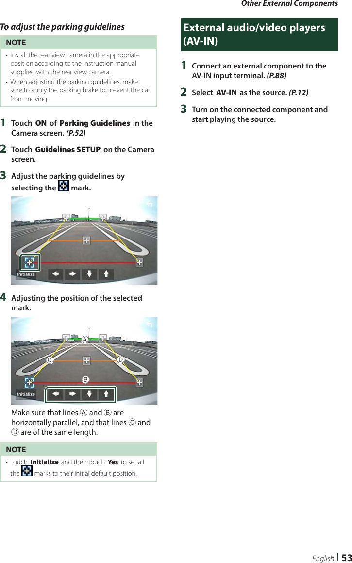 Other External Components53EnglishTo adjust the parking guidelinesNOTE•  Install the rear view camera in the appropriate position according to the instruction manual supplied with the rear view camera.•  When adjusting the parking guidelines, make sure to apply the parking brake to prevent the car from moving.1  Touch [ON] of [Parking Guidelines] in the Camera screen. (P.52)2  Touch [Guidelines SETUP] on the Camera screen.3  Adjust the parking guidelines by selecting the   mark.4  Adjusting the position of the selected  mark.ABCDMake sure that lines A and B are horizontally parallel, and that lines C and D are of the same length.NOTE•  Touch [Initialize] and then touch [Ye s ] to set all the   marks to their initial default position.External audio/video players (AV-IN)1  Connect an external component to the AV-IN input terminal. (P.88)2  Select [AV-IN] as the source. (P.12)3  Turn on the connected component and start playing the source.