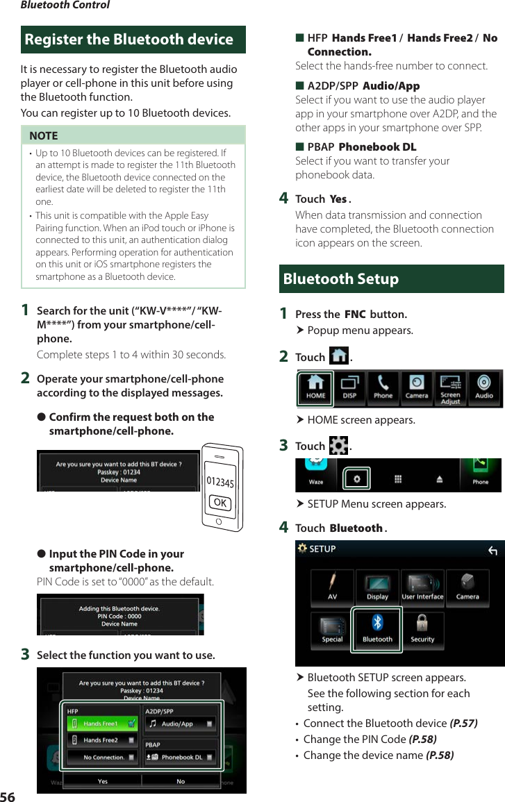 Bluetooth Control56Register the Bluetooth deviceIt is necessary to register the Bluetooth audio player or cell-phone in this unit before using the Bluetooth function.You can register up to 10 Bluetooth devices.NOTE•  Up to 10 Bluetooth devices can be registered. If an attempt is made to register the 11th Bluetooth device, the Bluetooth device connected on the earliest date will be deleted to register the 11th one.•  This unit is compatible with the Apple Easy Pairing function. When an iPod touch or iPhone is connected to this unit, an authentication dialog appears. Performing operation for authentication on this unit or iOS smartphone registers the smartphone as a Bluetooth device.1  Search for the unit (“KW-V****”/ “KW-M****”) from your smartphone/cell-phone.Complete steps 1 to 4 within 30 seconds.2  Operate your smartphone/cell-phone according to the displayed messages. ●Confirm the request both on the smartphone/cell-phone. ●Input the PIN Code in your smartphone/cell-phone.PIN Code is set to “0000” as the default.3  Select the function you want to use. ■HFP [Hands Free1]/ [Hands Free2]/ [No Connection.]Select the hands-free number to connect. ■A2DP/SPP [Audio/App]Select if you want to use the audio player app in your smartphone over A2DP, and the other apps in your smartphone over SPP. ■PBAP [Phonebook DL]Select if you want to transfer your phonebook data.4  Touch [Ye s ].When data transmission and connection have completed, the Bluetooth connection icon appears on the screen.Bluetooth Setup1  Press the [FNC] button. Popup menu appears.2  Touch [ ]. HOME screen appears.3  Touch [ ]. SETUP Menu screen appears.4  Touch [Bluetooth]. Bluetooth SETUP screen appears.See the following section for each setting.•  Connect the Bluetooth device (P.57)•  Change the PIN Code (P.58)•  Change the device name (P.58)