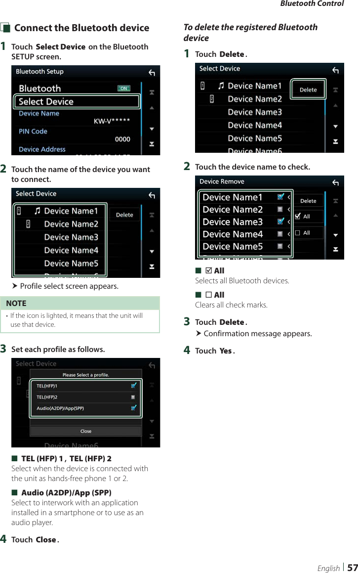 Bluetooth Control57English Ñ Connect the Bluetooth device1  Touch [Select Device] on the Bluetooth SETUP screen.2  Touch the name of the device you want to connect. Profile select screen appears.NOTE•  If the icon is lighted, it means that the unit will use that device.3  Set each profile as follows. ■[TEL (HFP) 1], [TEL (HFP) 2]Select when the device is connected with the unit as hands-free phone 1 or 2. ■[Audio (A2DP)/App (SPP)]Select to interwork with an application installed in a smartphone or to use as an audio player.4  Touch [Close].To delete the registered Bluetooth device1  Touch [Delete].2  Touch the device name to check. ■[þ All]Selects all Bluetooth devices. ■[¨ All]Clears all check marks.3  Touch [Delete]. Confirmation message appears.4  Touch [Ye s ].