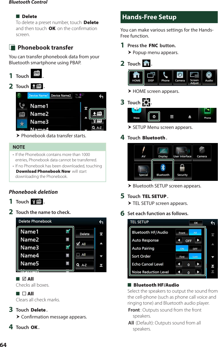 Bluetooth Control64 ■[Delete]To delete a preset number, touch [Delete] and then touch [OK] on the confirmation screen. Ñ Phonebook transferYou can transfer phonebook data from your Bluetooth smartphone using PBAP.1  Touch [ ].2  Touch [ ]. Phonebook data transfer starts.NOTE•  If the Phonebook contains more than 1000 entries, Phonebook data cannot be transferred. •  If no Phonebook has been downloaded, touching [Download Phonebook Now] will start downloading the Phonebook.Phonebook deletion1  Touch [ ].2  Touch the name to check. ■[þ All]Checks all boxes. ■[¨ All]Clears all check marks.3  Touch [Delete]. Confirmation message appears.4  Touch [OK].Hands-Free SetupYou can make various settings for the Hands-Free function.1  Press the [FNC] button. Popup menu appears.2  Touch [ ]. HOME screen appears.3  Touch [ ]. SETUP Menu screen appears.4  Touch [Bluetooth]. Bluetooth SETUP screen appears.5  Touch [TEL SETUP]. TEL SETUP screen appears.6  Set each function as follows. ■[Bluetooth HF/Audio]Select the speakers to output the sound from the cell-phone (such as phone call voice and ringing tone) and Bluetooth audio player.[Front]: Outputs sound from the front speakers.[All ](Default): Outputs sound from all speakers.