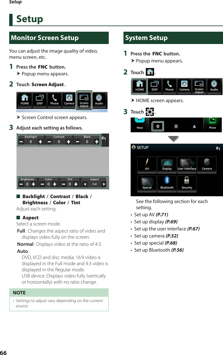 Setup66SetupMonitor Screen SetupYou can adjust the image quality of video, menu screen, etc.1  Press the [FNC] button. Popup menu appears.2  Touch [Screen Adjust]. Screen Control screen appears.3  Adjust each setting as follows. ■[Backlight] / [Contrast] / [Black] / [Brightness] / [Color] / [Tint]Adjust each setting. ■[Aspect]Select a screen mode.[Full]: Changes the aspect ratio of video and displays video fully on the screen.[Normal]: Displays video at the ratio of 4:3.[Auto]:  DVD, VCD and disc media: 16:9 video is displayed in the Full mode and 4:3 video is displayed in the Regular mode.  USB device: Displays video fully (vertically or horizontally) with no ratio change.NOTE•  Settings to adjust vary depending on the current source.System Setup1  Press the [FNC] button. Popup menu appears.2  Touch [ ]. HOME screen appears.3  Touch [ ].See the following section for each setting.•  Set up AV (P.71)•  Set up display (P.69)•  Set up the user interface (P.67)•  Set up camera (P.52)•  Set up special (P.68)•  Set up Bluetooth (P.56)