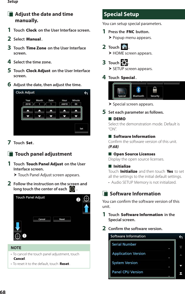 Setup68 Ñ Adjust the date and time manually.1  Touch [Clock] on the User Interface screen.2  Select [Manual].3  Touch [Time Zone] on the User Interface screen.4  Select the time zone.5  Touch [Clock Adjust] on the User Interface screen.6  Adjust the date, then adjust the time.7  Touch [Set]. Ñ Touch panel adjustment 1  Touch [Touch Panel Adjust] on the User Interface screen. Touch Panel Adjust screen appears.2  Follow the instruction on the screen and long touch the center of each [   ].12NOTE•  To cancel the touch panel adjustment, touch [Cancel].•  To reset it to the default, touch [Reset].Special SetupYou can setup special parameters.1  Press the [FNC] button. Popup menu appears.2  Touch [ ]. HOME screen appears.3  Touch [ ]. SETUP screen appears.4  Touch [Special]. Special screen appears.5  Set each parameter as follows. ■[DEMO]Select the demonstration mode. Default is “ON”. ■[Software Information]Confirm the software version of this unit. (P.68) ■[Open Source Licenses]Display the open source licenses. ■[Initialize]Touch [Initialize] and then touch [Ye s ] to set all the settings to the initial default settings.•  Audio SETUP Memory is not initialized. Ñ Software InformationYou can confirm the software version of this unit.1  Touch [Software Information] in the Special screen.2  Confirm the software version.