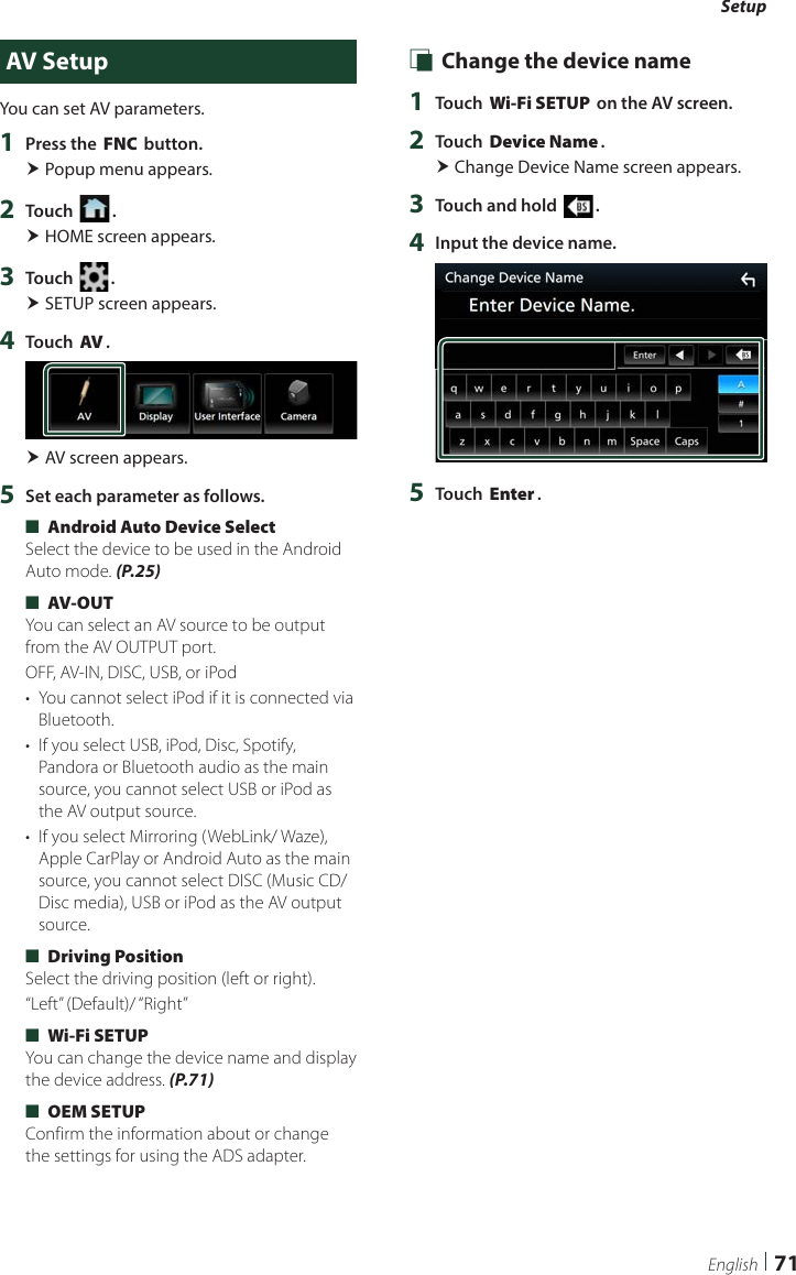 Setup71EnglishAV SetupYou can set AV parameters.1  Press the [FNC] button. Popup menu appears.2  Touch [ ]. HOME screen appears.3  Touch [ ]. SETUP screen appears.4  Touch [AV]. AV screen appears.5  Set each parameter as follows. ■[Android Auto Device Select]Select the device to be used in the Android Auto mode. (P.25) ■[AV-OUT]You can select an AV source to be output from the AV OUTPUT port.OFF, AV-IN, DISC, USB, or iPod•  You cannot select iPod if it is connected via Bluetooth. •  If you select USB, iPod, Disc, Spotify, Pandora or Bluetooth audio as the main source, you cannot select USB or iPod as the AV output source.•  If you select Mirroring (WebLink/ Waze), Apple CarPlay or Android Auto as the main source, you cannot select DISC (Music CD/ Disc media), USB or iPod as the AV output source. ■[Driving Position]Select the driving position (left or right). “Left”  (Default)/ “Right” ■[Wi-Fi SETUP]You can change the device name and display the device address. (P.71) ■[OEM SETUP]Confirm the information about or change the settings for using the ADS adapter. Ñ Change the device name1  Touch [Wi-Fi SETUP] on the AV screen.2  Touch [Device Name]. Change Device Name screen appears.3  Touch and hold [ ].4  Input the device name.5  Touch [Enter].