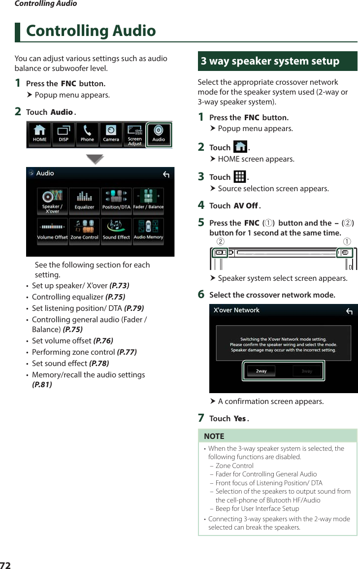 Controlling Audio72Controlling AudioYou can adjust various settings such as audio balance or subwoofer level.1  Press the [FNC] button. Popup menu appears.2  Touch [Audio].See the following section for each setting.•  Set up speaker/ X’over (P.73)•  Controlling equalizer (P.75)•  Set listening position/ DTA (P.79)•  Controlling general audio (Fader / Balance) (P.75)•  Set volume offset (P.76)•  Performing zone control (P.77)•  Set sound effect (P.78)•  Memory/recall the audio settings (P.81)3 way speaker system setupSelect the appropriate crossover network mode for the speaker system used (2-way or 3-way speaker system).1  Press the [FNC] button. Popup menu appears.2  Touch [ ]. HOME screen appears.3  Touch [ ]. Source selection screen appears.4  Touch [AV Off].5  Press the [FNC] (1)  button and the [–] (2) button for 1 second at the same time.12 Speaker system select screen appears.6  Select the crossover network mode. A confirmation screen appears. 7  Touch [Ye s ].NOTE•  When the 3-way speaker system is selected, the following functions are disabled.  – Zone Control – Fader for Controlling General Audio  – Front focus of Listening Position/ DTA – Selection of the speakers to output sound from the cell-phone of Blutooth HF/Audio – Beep for User Interface Setup•  Connecting 3-way speakers with the 2-way mode selected can break the speakers. 