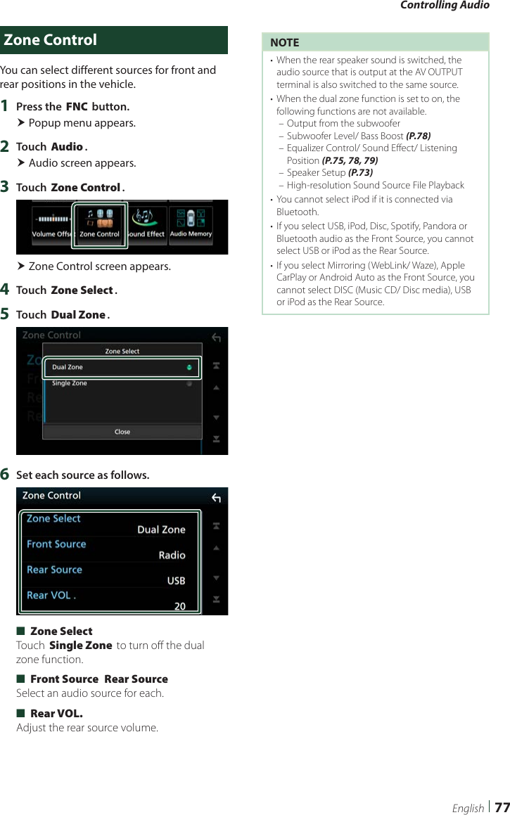 Controlling Audio77EnglishZone ControlYou can select different sources for front and rear positions in the vehicle.1  Press the [FNC] button. Popup menu appears.2  Touch [Audio]. Audio screen appears.3  Touch [Zone Control]. Zone Control screen appears.4  Touch [Zone Select].5  Touch [Dual Zone].6  Set each source as follows. ■[Zone Select]Touch [Single Zone] to turn off the dual zone function. ■[Front Source] [Rear Source]Select an audio source for each. ■[Rear VOL.]Adjust the rear source volume.NOTE•  When the rear speaker sound is switched, the audio source that is output at the AV OUTPUT terminal is also switched to the same source.•  When the dual zone function is set to on, the following functions are not available. – Output from the subwoofer – Subwoofer Level/ Bass Boost (P.78) – Equalizer Control/ Sound Effect/ Listening Position (P.75, 78, 79) – Speaker Setup (P.73) – High-resolution Sound Source File Playback•  You cannot select iPod if it is connected via Bluetooth. •  If you select USB, iPod, Disc, Spotify, Pandora or Bluetooth audio as the Front Source, you cannot select USB or iPod as the Rear Source.•  If you select Mirroring (WebLink/ Waze), Apple CarPlay or Android Auto as the Front Source, you cannot select DISC (Music CD/ Disc media), USB or iPod as the Rear Source.