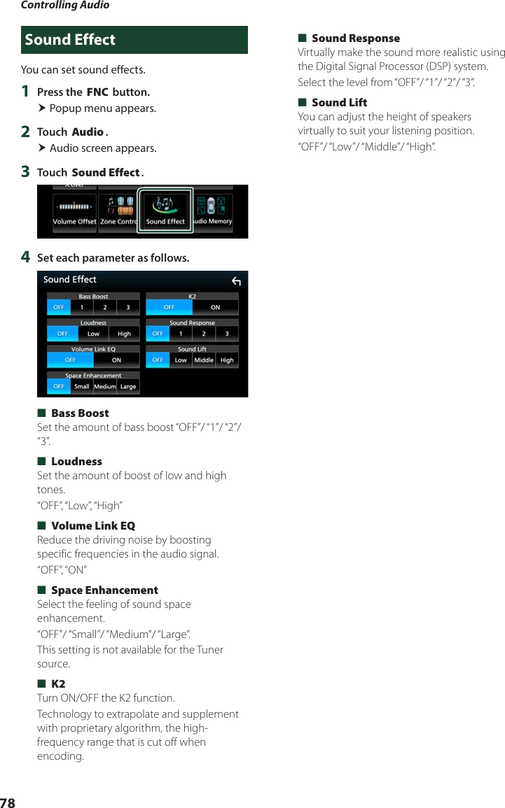 Controlling Audio78Sound EffectYou can set sound effects.1  Press the [FNC] button. Popup menu appears.2  Touch [Audio]. Audio screen appears.3  Touch [Sound Effect].4  Set each parameter as follows. ■[Bass Boost]Set the amount of bass boost “OFF”/ “1”/ “2”/ “3”. ■[Loudness]Set the amount of boost of low and high tones.“OFF”, “Low”, “High” ■[Volume Link EQ]Reduce the driving noise by boosting specific frequencies in the audio signal.“OFF”, “ON” ■[Space Enhancement]Select the feeling of sound space enhancement.“OFF”/ “Small”/ “Medium”/ “Large”.This setting is not available for the Tuner source. ■[K2]Turn ON/OFF the K2 function.Technology to extrapolate and supplement with proprietary algorithm, the high-frequency range that is cut off when encoding. ■[Sound Response]Virtually make the sound more realistic using the Digital Signal Processor (DSP) system.Select  the level  from “OFF”/ “1”/ “2”/ “3”. ■[Sound Lift]You can adjust the height of speakers virtually to suit your listening position.“OFF”/ “Low”/ “Middle”/ “High”.