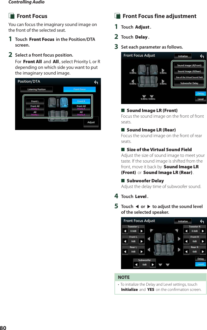 Controlling Audio80 Ñ Front FocusYou can focus the imaginary sound image on the front of the selected seat. 1  Touch [Front Focus] in the Position/DTA screen.2  Select a front focus position.For [Front All] and [All], select Priority L or R depending on which side you want to put the imaginary sound image. Ñ Front Focus fine adjustment1  Touch [Adjust].2  Touch [Delay].3  Set each parameter as follows. ■[Sound Image LR (Front)]Focus the sound image on the front of front seats. ■[Sound Image LR (Rear)]Focus the sound image on the front of rear seats. ■[Size of the Virtual Sound Field]Adjust the size of sound image to meet your taste. If the sound image is shifted from the front, move it back by [Sound Image LR (Front)] or [Sound Image LR (Rear)]. ■[Subwoofer Delay]Adjust the delay time of subwoofer sound.4  Touch [Level].5  Touch [T] or [U] to adjust the sound level of the selected speaker. NOTE•  To initialize the Delay and Level settings, touch [Initialize] and [YES] on the confirmation screen.