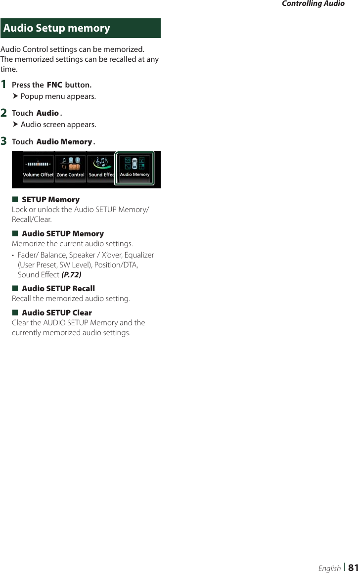 Controlling Audio81EnglishAudio Setup memoryAudio Control settings can be memorized. The memorized settings can be recalled at any time. 1  Press the [FNC] button. Popup menu appears.2  Touch [Audio]. Audio screen appears.3  Touch [Audio Memory]. ■[SETUP Memory]Lock or unlock the Audio SETUP Memory/Recall/Clear. ■[Audio SETUP Memory]Memorize the current audio settings.•  Fader/ Balance, Speaker / X’over, Equalizer (User Preset, SW Level), Position/DTA, Sound Effect (P.72) ■[Audio SETUP Recall]Recall the memorized audio setting. ■[Audio SETUP Clear]Clear the AUDIO SETUP Memory and the currently memorized audio settings.