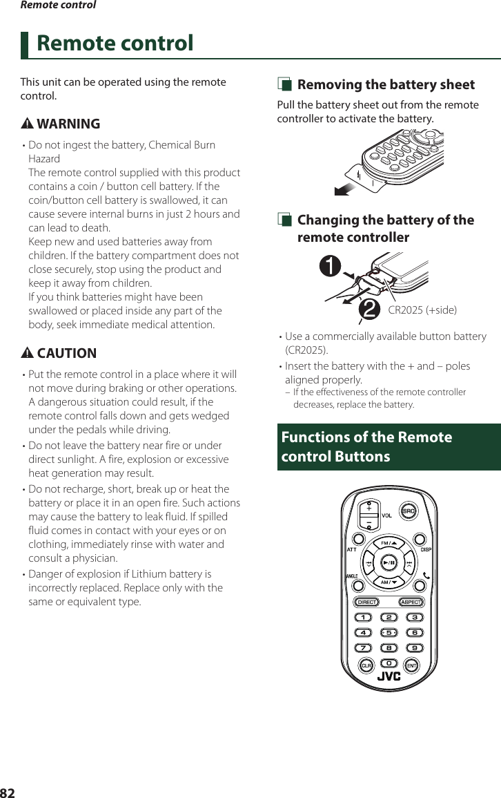 Remote control82Remote controlThis unit can be operated using the remote control.# WARNING• Do not ingest the battery, Chemical Burn HazardThe remote control supplied with this product contains a coin / button cell battery. If the coin/button cell battery is swallowed, it can cause severe internal burns in just 2 hours and can lead to death.Keep new and used batteries away from children. If the battery compartment does not close securely, stop using the product and keep it away from children.If you think batteries might have been swallowed or placed inside any part of the body, seek immediate medical attention.# CAUTION• Put the remote control in a place where it will not move during braking or other operations. A dangerous situation could result, if the remote control falls down and gets wedged under the pedals while driving.• Do not leave the battery near fire or under direct sunlight. A fire, explosion or excessive heat generation may result.• Do not recharge, short, break up or heat the battery or place it in an open fire. Such actions may cause the battery to leak fluid. If spilled fluid comes in contact with your eyes or on clothing, immediately rinse with water and consult a physician.• Danger of explosion if Lithium battery is incorrectly replaced. Replace only with the same or equivalent type. Ñ Removing the battery sheetPull the battery sheet out from the remote controller to activate the battery. Ñ Changing the battery of the remote controllerCR2025 (+side)• Use a commercially available button battery (CR2025).• Insert the battery with the + and – poles aligned properly. – If the effectiveness of the remote controller decreases, replace the battery.Functions of the Remote control Buttons