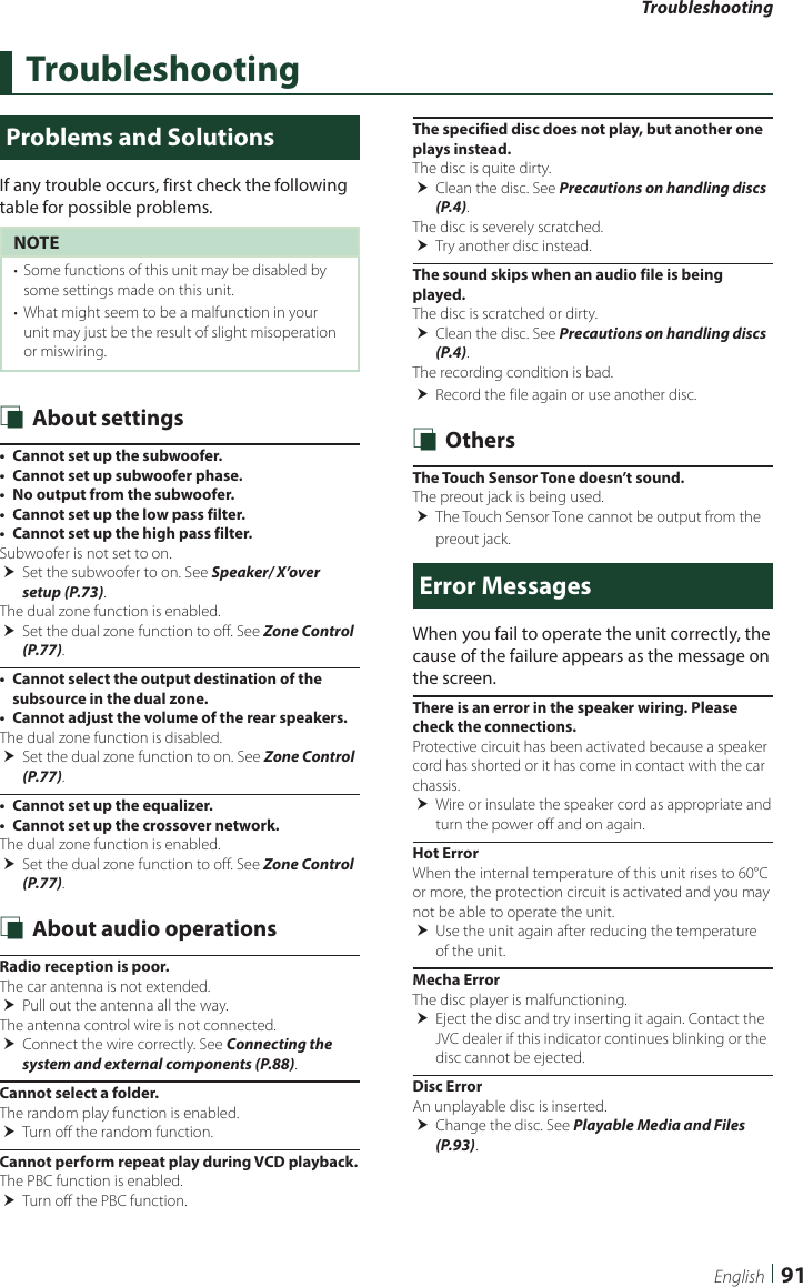 Troubleshooting91EnglishTroubleshootingProblems and SolutionsIf any trouble occurs, first check the following table for possible problems.NOTE•  Some functions of this unit may be disabled by some settings made on this unit.•  What might seem to be a malfunction in your unit may just be the result of slight misoperation or miswiring. Ñ About settings•  Cannot set up the subwoofer.•  Cannot set up subwoofer phase.•  No output from the subwoofer.•  Cannot set up the low pass filter.•  Cannot set up the high pass filter.Subwoofer is not set to on.  Set the subwoofer to on. See Speaker/ X’over setup (P.73).The dual zone function is enabled. Set the dual zone function to off. See Zone Control (P.77).•  Cannot select the output destination of the subsource in the dual zone.•  Cannot adjust the volume of the rear speakers.The dual zone function is disabled. Set the dual zone function to on. See Zone Control (P.77).•  Cannot set up the equalizer.•  Cannot set up the crossover network.The dual zone function is enabled.  Set the dual zone function to off. See Zone Control (P.77). Ñ About audio operationsRadio reception is poor.The car antenna is not extended. Pull out the antenna all the way.The antenna control wire is not connected. Connect the wire correctly. See Connecting the system and external components (P.88).Cannot select a folder.The random play function is enabled. Turn off the random function.Cannot perform repeat play during VCD playback.The PBC function is enabled. Turn off the PBC function.The specified disc does not play, but another one plays instead.The disc is quite dirty. Clean the disc. See Precautions on handling discs (P.4).The disc is severely scratched. Try another disc instead.The sound skips when an audio file is being played.The disc is scratched or dirty. Clean the disc. See Precautions on handling discs (P.4).The recording condition is bad. Record the file again or use another disc. Ñ OthersThe Touch Sensor Tone doesn’t sound.The preout jack is being used. The Touch Sensor Tone cannot be output from the preout jack.Error MessagesWhen you fail to operate the unit correctly, the cause of the failure appears as the message on the screen.There is an error in the speaker wiring. Please check the connections.Protective circuit has been activated because a speaker cord has shorted or it has come in contact with the car chassis. Wire or insulate the speaker cord as appropriate and turn the power off and on again.Hot ErrorWhen the internal temperature of this unit rises to 60°C or more, the protection circuit is activated and you may not be able to operate the unit. Use the unit again after reducing the temperature of the unit.Mecha ErrorThe disc player is malfunctioning. Eject the disc and try inserting it again. Contact the JVC dealer if this indicator continues blinking or the disc cannot be ejected.Disc ErrorAn unplayable disc is inserted. Change the disc. See Playable Media and Files (P.93).