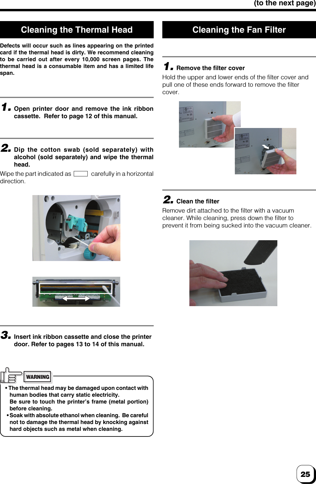 25(to the next page)3.Insert ink ribbon cassette and close the printerdoor. Refer to pages 13 to 14 of this manual.2.Dip the cotton swab (sold separately) withalcohol (sold separately) and wipe the thermalhead.Wipe the part indicated as               carefully in a horizontaldirection.1.Open printer door and remove the ink ribboncassette.  Refer to page 12 of this manual.2.Clean the filterRemove dirt attached to the filter with a vacuumcleaner. While cleaning, press down the filter toprevent it from being sucked into the vacuum cleaner.1.Remove the filter coverHold the upper and lower ends of the filter cover andpull one of these ends forward to remove the filtercover.• The thermal head may be damaged upon contact withhuman bodies that carry static electricity.Be sure to touch the printer’s frame (metal portion)before cleaning. • Soak with absolute ethanol when cleaning.  Be carefulnot to damage the thermal head by knocking againsthard objects such as metal when cleaning.WARNINGCleaning the Thermal HeadDefects will occur such as lines appearing on the printedcard if the thermal head is dirty. We recommend cleaningto be carried out after every 10,000 screen pages. Thethermal head is a consumable item and has a limited lifespan.Cleaning the Fan Filter