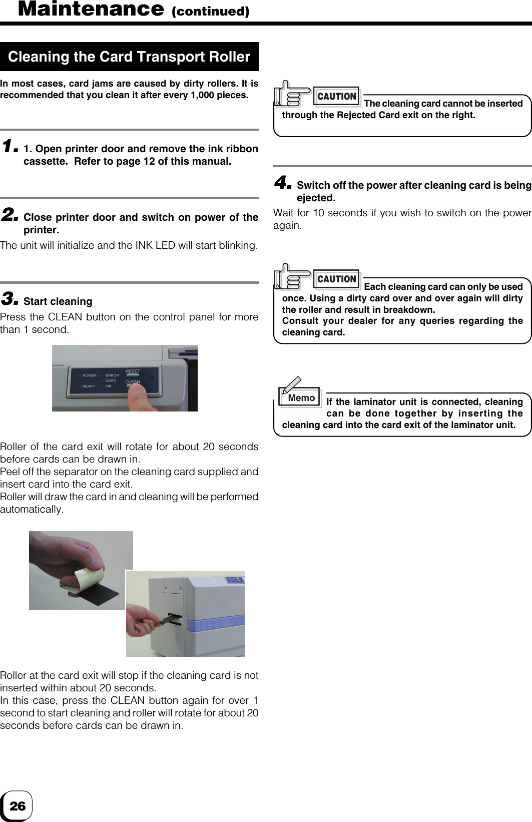 262.Close printer door and switch on power of theprinter.The unit will initialize and the INK LED will start blinking.3.Start cleaningPress the CLEAN button on the control panel for morethan 1 second.Roller of the card exit will rotate for about 20 secondsbefore cards can be drawn in.Peel off the separator on the cleaning card supplied andinsert card into the card exit.Roller will draw the card in and cleaning will be performedautomatically.4.Switch off the power after cleaning card is beingejected.Wait for 10 seconds if you wish to switch on the poweragain.Each cleaning card can only be usedonce. Using a dirty card over and over again will dirtythe roller and result in breakdown.Consult your dealer for any queries regarding thecleaning card.CAUTIONRoller at the card exit will stop if the cleaning card is notinserted within about 20 seconds.In this case, press the CLEAN button again for over 1second to start cleaning and roller will rotate for about 20seconds before cards can be drawn in.The cleaning card cannot be insertedthrough the Rejected Card exit on the right.CAUTION1.1. Open printer door and remove the ink ribboncassette.  Refer to page 12 of this manual.Cleaning the Card Transport RollerIn most cases, card jams are caused by dirty rollers. It isrecommended that you clean it after every 1,000 pieces.If the laminator unit is connected, cleaningcan be done together by inserting thecleaning card into the card exit of the laminator unit.MemoMaintenance (continued)