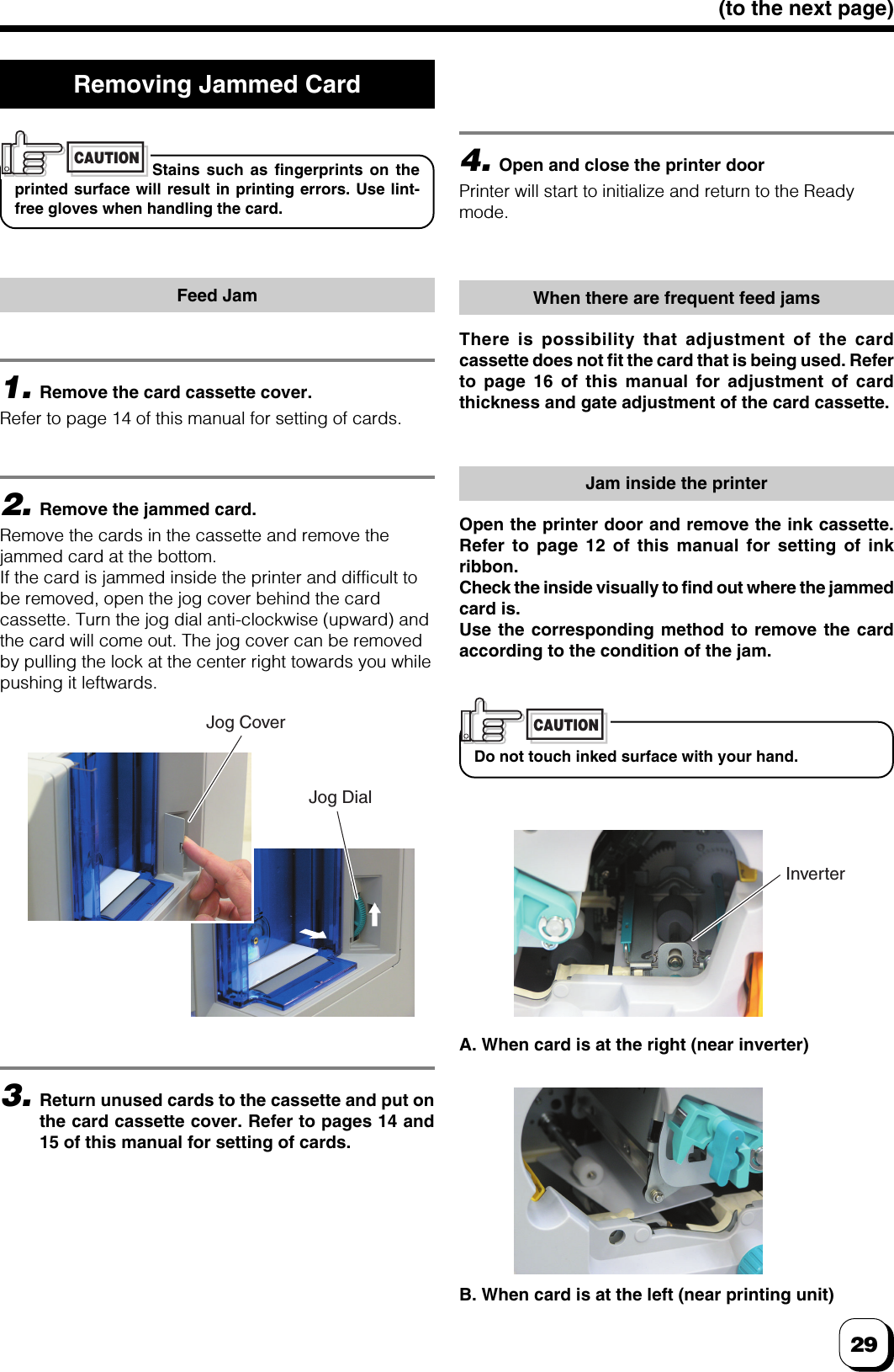 29(to the next page)1.Remove the card cassette cover.Refer to page 14 of this manual for setting of cards.Removing Jammed CardStains such as fingerprints on theprinted surface will result in printing errors. Use lint-free gloves when handling the card.CAUTIONFeed Jam2.Remove the jammed card.Remove the cards in the cassette and remove thejammed card at the bottom.If the card is jammed inside the printer and difficult tobe removed, open the jog cover behind the cardcassette. Turn the jog dial anti-clockwise (upward) andthe card will come out. The jog cover can be removedby pulling the lock at the center right towards you whilepushing it leftwards.4.Open and close the printer doorPrinter will start to initialize and return to the Readymode.When there are frequent feed jamsThere is possibility that adjustment of the cardcassette does not fit the card that is being used. Referto page 16 of this manual for adjustment of cardthickness and gate adjustment of the card cassette.Jam inside the printerOpen the printer door and remove the ink cassette.Refer to page 12 of this manual for setting of inkribbon.Check the inside visually to find out where the jammedcard is.Use the corresponding method to remove the cardaccording to the condition of the jam.Do not touch inked surface with your hand.CAUTION3.Return unused cards to the cassette and put onthe card cassette cover. Refer to pages 14 and15 of this manual for setting of cards.A. When card is at the right (near inverter)B. When card is at the left (near printing unit)Jog CoverJog DialInverter