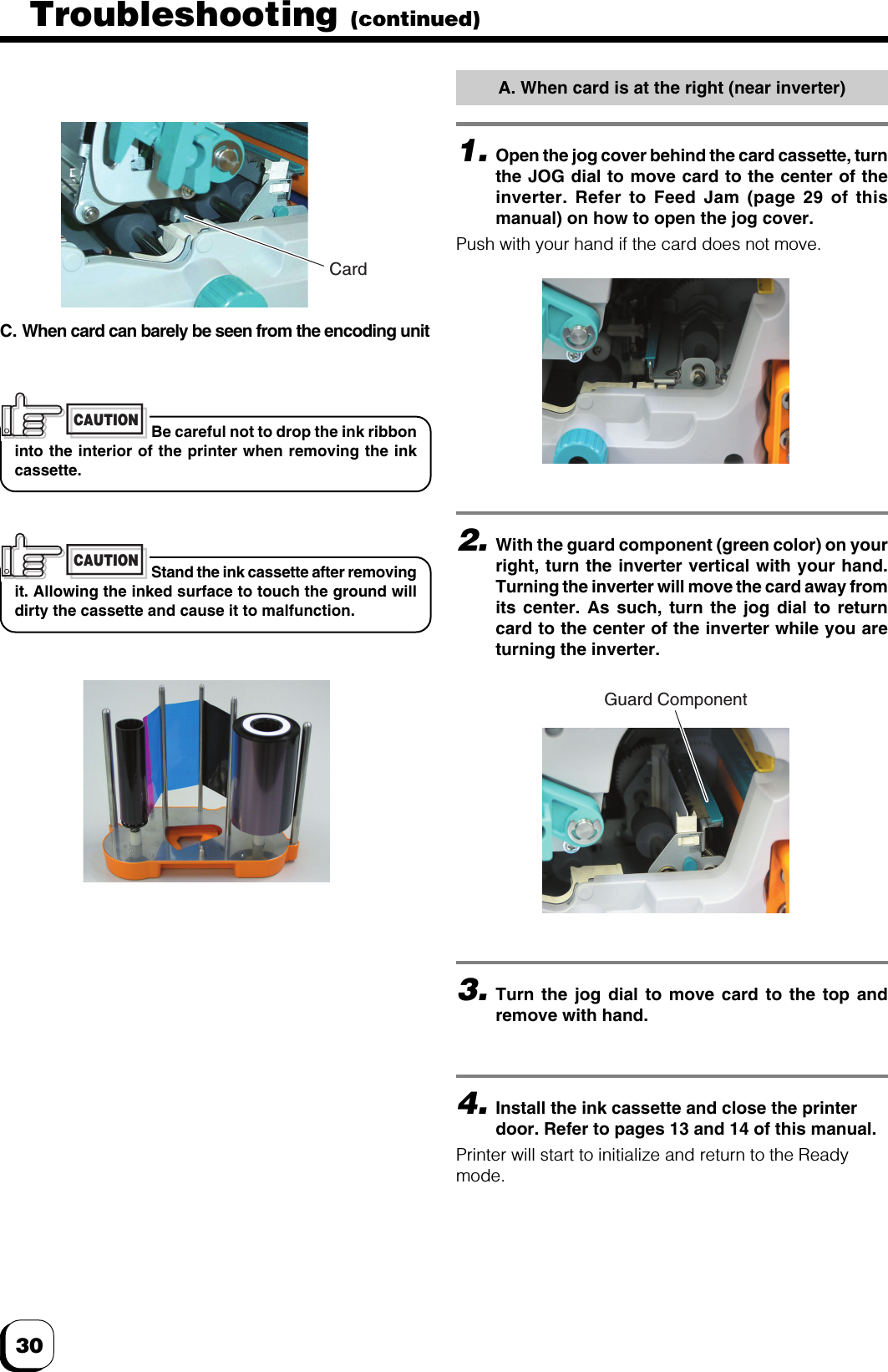 30Troubleshooting (continued)1.Open the jog cover behind the card cassette, turnthe JOG dial to move card to the center of theinverter. Refer to Feed Jam (page 29 of thismanual) on how to open the jog cover.Push with your hand if the card does not move.A. When card is at the right (near inverter)C. When card can barely be seen from the encoding unitBe careful not to drop the ink ribboninto the interior of the printer when removing the inkcassette.CAUTIONStand the ink cassette after removingit. Allowing the inked surface to touch the ground willdirty the cassette and cause it to malfunction.CAUTION2.With the guard component (green color) on yourright, turn the inverter vertical with your hand.Turning the inverter will move the card away fromits center. As such, turn the jog dial to returncard to the center of the inverter while you areturning the inverter.3.Turn the jog dial to move card to the top andremove with hand.4.Install the ink cassette and close the printerdoor. Refer to pages 13 and 14 of this manual.Printer will start to initialize and return to the Readymode.CardGuard Component