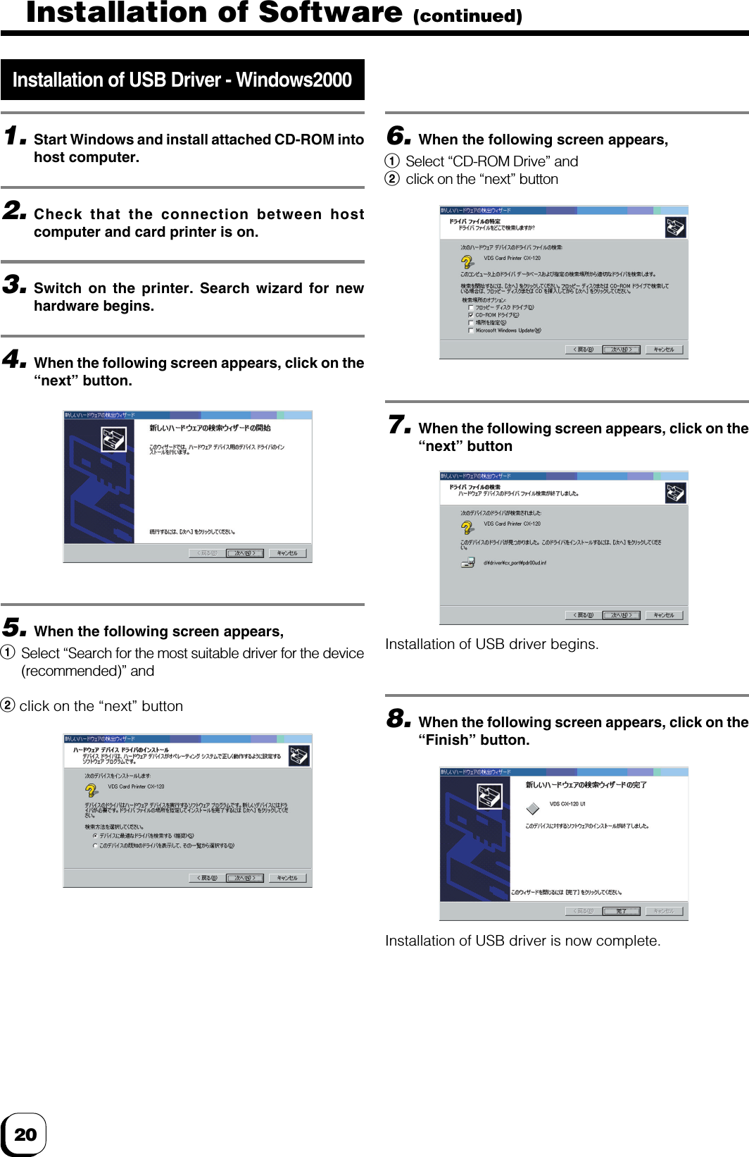 20Installation of USB Driver - Windows20001.Start Windows and install attached CD-ROM intohost computer.2.Check that the connection between hostcomputer and card printer is on.3.Switch on the printer. Search wizard for newhardware begins.4.When the following screen appears, click on the“next” button.6.When the following screen appears,1Select “CD-ROM Drive” and2click on the “next” button5.When the following screen appears,1Select “Search for the most suitable driver for the device(recommended)” and2 click on the “next” button7.When the following screen appears, click on the“next” buttonInstallation of USB driver begins.8.When the following screen appears, click on the“Finish” button.Installation of USB driver is now complete.Installation of Software (continued)