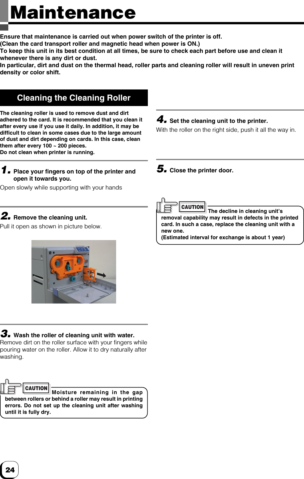 24MaintenanceEnsure that maintenance is carried out when power switch of the printer is off.(Clean the card transport roller and magnetic head when power is ON.)To keep this unit in its best condition at all times, be sure to check each part before use and clean itwhenever there is any dirt or dust.In particular, dirt and dust on the thermal head, roller parts and cleaning roller will result in uneven printdensity or color shift.Cleaning the Cleaning RollerThe cleaning roller is used to remove dust and dirtadhered to the card. It is recommended that you clean itafter every use if you use it daily. In addition, it may bedifficult to clean in some cases due to the large amountof dust and dirt depending on cards. In this case, cleanthem after every 100 ~ 200 pieces.Do not clean when printer is running.1.Place your fingers on top of the printer andopen it towards you.Open slowly while supporting with your hands2.Remove the cleaning unit.Pull it open as shown in picture below.Moisture remaining in the gapbetween rollers or behind a roller may result in printingerrors. Do not set up the cleaning unit after washinguntil it is fully dry.CAUTIONThe decline in cleaning unit’sremoval capability may result in defects in the printedcard. In such a case, replace the cleaning unit with anew one.(Estimated interval for exchange is about 1 year)CAUTION5.Close the printer door.4.Set the cleaning unit to the printer.With the roller on the right side, push it all the way in.3.Wash the roller of cleaning unit with water.Remove dirt on the roller surface with your fingers whilepouring water on the roller. Allow it to dry naturally afterwashing.