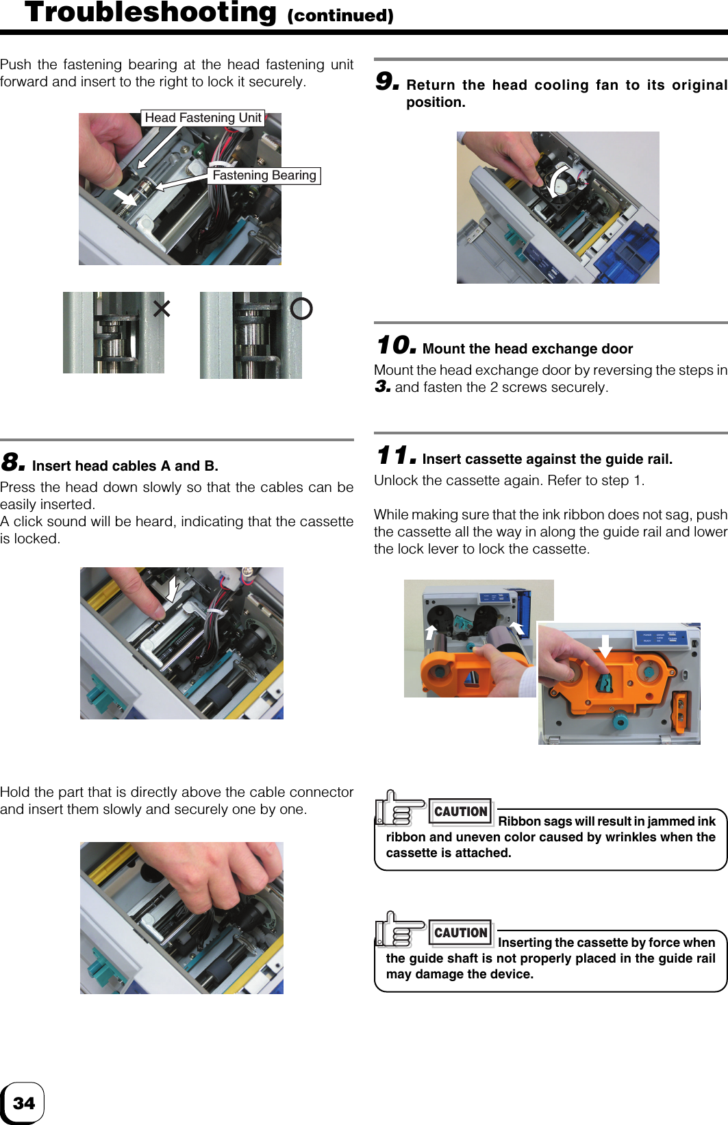 348.Insert head cables A and B.Press the head down slowly so that the cables can beeasily inserted.A click sound will be heard, indicating that the cassetteis locked.Push the fastening bearing at the head fastening unitforward and insert to the right to lock it securely.Hold the part that is directly above the cable connectorand insert them slowly and securely one by one.9.Return the head cooling fan to its originalposition.10.Mount the head exchange doorMount the head exchange door by reversing the steps in3. and fasten the 2 screws securely.11.Insert cassette against the guide rail.Unlock the cassette again. Refer to step 1.While making sure that the ink ribbon does not sag, pushthe cassette all the way in along the guide rail and lowerthe lock lever to lock the cassette.Ribbon sags will result in jammed inkribbon and uneven color caused by wrinkles when thecassette is attached.CAUTIONInserting the cassette by force whenthe guide shaft is not properly placed in the guide railmay damage the device.CAUTIONFastening BearingHead Fastening UnitTroubleshooting (continued)