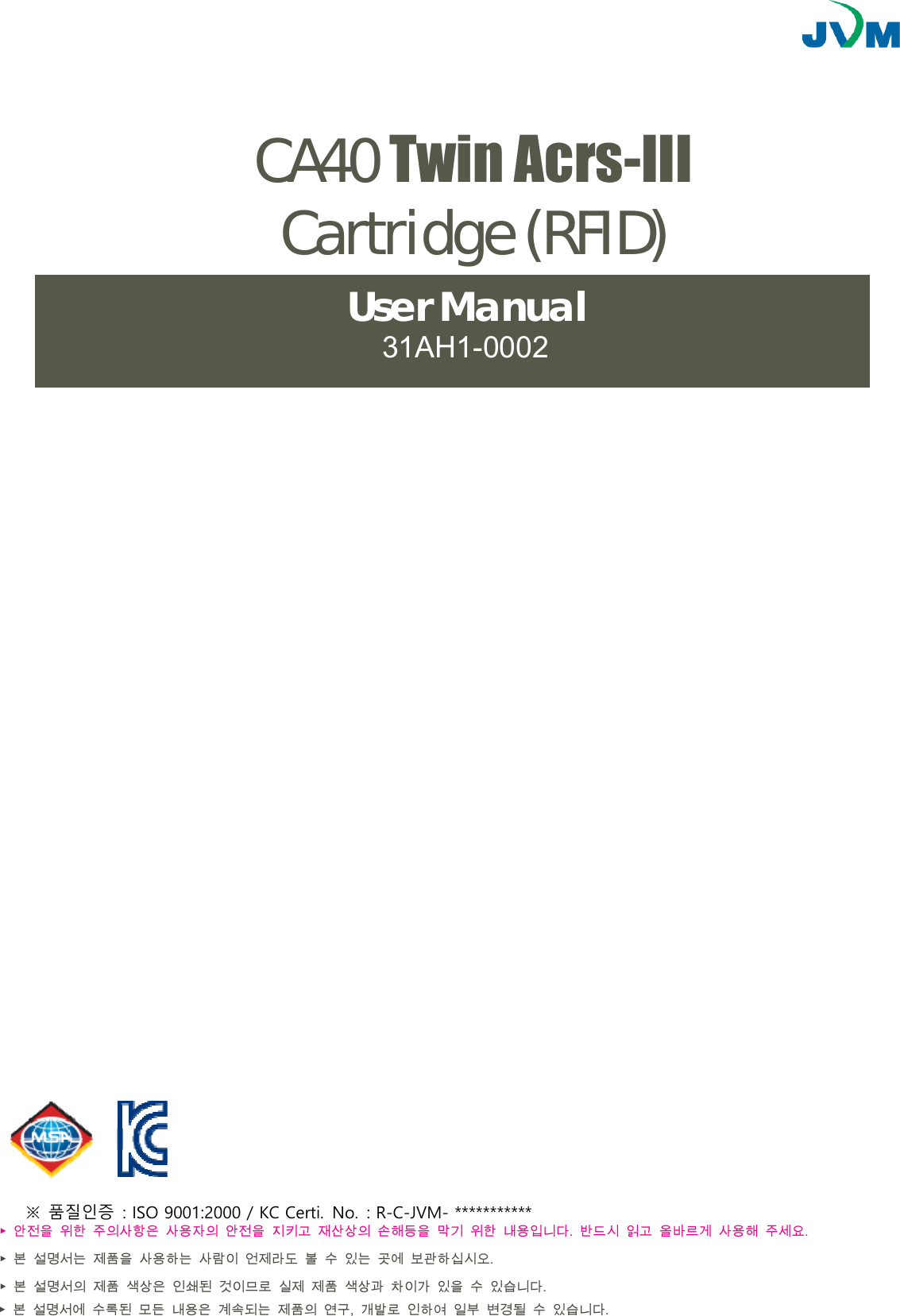▶ 안전을  위한  주의사항은  사용자의  안전을  지키고  재산상의  손해등을  막기  위한  내용입니다.  반드시  읽고  올바르게  사용해  주세요.▶ 본  설명서는  제품을  사용하는  사람이  언제라도  볼  수  있는  곳에  보관하십시오.▶본  설명서의  제품  색상은  인쇄된  것이므로  실제  제품  색상과  차이가  있을  수  있습니다.▶ 본  설명서에  수록된  모든  내용은  계속되는  제품의  연구,  개발로  인하여  일부  변경될  수  있습니다.JV-TM10CA40 Twin Acrs-III Cartridge (RFID) User Manual 31AH1-0002 ※ 품질인증  : ISO 9001:2000 / KC Certi. No. : R-C-JVM- *********** 