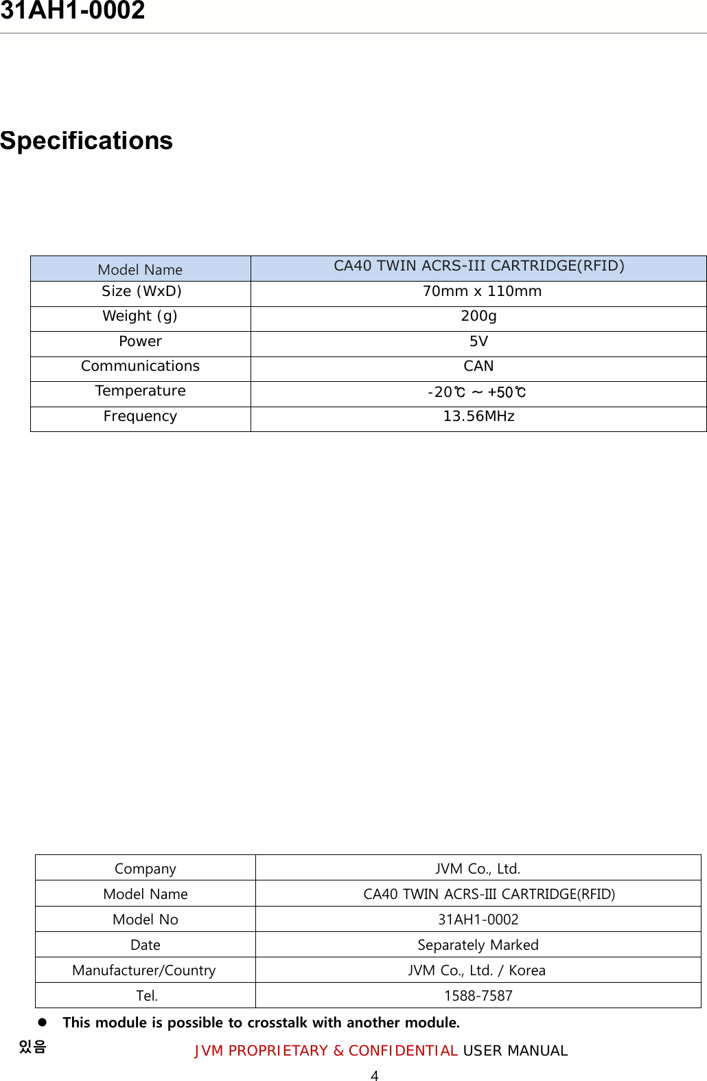 4 JVM PROPRIETARY &amp; CONFIDENTIAL USER MANUAL This module is possible to crosstalk with another module.있음 Model Name CA40 TWIN ACRS-III CARTRIDGE(RFID) Size (WxD)   70mm x 110mm Weight (g)  200g Power 5VCommunications CANTemperature -20℃ ~ +50℃Frequency 13.56MHzCompany  JVM Co., Ltd. Model Name  CA40 TWIN ACRS-III CARTRIDGE(RFID)Model No  31AH1-0002 Date  Separately Marked Manufacturer/Country JVM Co., Ltd. / Korea Tel. 1588-7587 Specifications31AH1-0002 