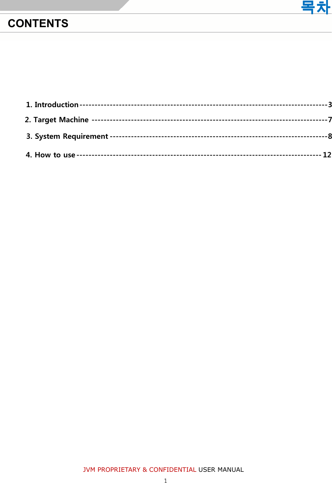 JVM PROPRIETARY &amp; CONFIDENTIAL USER MANUAL     1. Introduction ---------------------------------------------------------------------------------- 3     2. Target Machine ------------------------------------------------------------------------------ 7    3. System Requirement ------------------------------------------------------------------------ 8 4. How to use --------------------------------------------------------------------------------- 12    목차목차목차목차    CONTENTS 