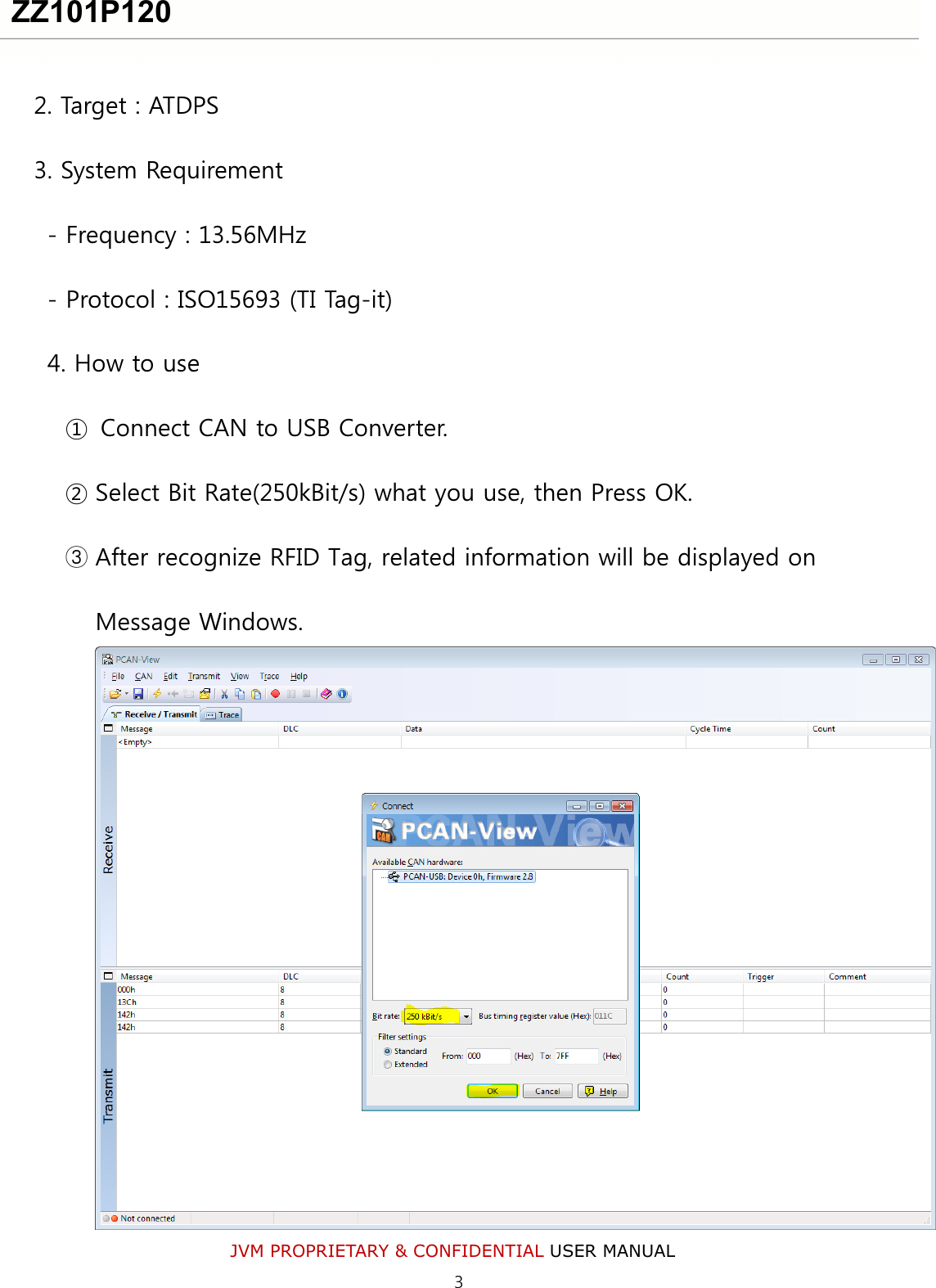 JVM PROPRIETARY &amp; CONFIDENTIAL USER MANUAL  2. Target : ATDPS 3. System Requirement - Frequency : 13.56MHz - Protocol : ISO15693 (TI Tag-it) 4. How to use ①  Connect CAN to USB Converter. ② Select Bit Rate(250kBit/s) what you use, then Press OK.   ③ After recognize RFID Tag, related information will be displayed on Message Windows.  ZZ101P120 